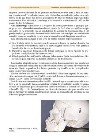 cúspides distovestibulares de los primeros molares superiores ante la falta de cani-
no, transformando la oclusión balanceada bilateral en una oclusión balanceada uni-
lateral en la que todos los dientes posteriores del lado de trabajo soportan dicho
movimiento. Esta dinámica contribuye a la alineación tridimensional (AT) de las
piezas dentro del sistema.
Una cuarta etapa corresponde a la erupción del canino; este diente al principio par-
ticipa en esta oclusión balanceada unilateral y tarda de 2 a 3 años en calcificar su ápi-
ce; recién en ese momento está en condiciones de soportar la desoclusión (fig. 1-12)
produciendo el gran cambio de una oclusión de balance unilateral por una desoclusión
anterior, la que se manifiesta en una separación uniforme de las piezas posteriores.
Esta observación da lugar a una serie de hechos clínicos importantísimos:
a) Si se trabaja antes de la aparición del canino la forma de probar durante los
tratamientos ortodónticos cuál es la curva sagital correcta será una perfecta
desoclusión lateral en función de grupo.
b) Durante la aparición del canino éste deberá participar en dicha función de gru-
po hasta la calcificación de su tercio apical.
c) Sólo después de la calcificación del ápice del canino se darán las condiciones bio-
mecánicas para soportar las fuerzas laterales de la desoclusión.
Las facetas adaptativas han terminado su ciclo. Los mecanismos que producían
desgaste deben ser eliminados. Para ello el sistema ubica al canino en condición de
desocluir. Si esto se produce, los dientes posteriores y la ATM serán protegidos du-
rante los movimientos laterales.
En este momento la oclusión estará consolidada tanto en su aspecto de una oclu-
sión mutuamente compartida (OMC) como en el de una oclusión mutuamente pro-
tegida (OMP), como veremos más adelante.
Simultáneamente con este cambio la ATM detiene los procesos de remodelado ac-
tivo y ya ha adoptado las características propias de articulación adulta. El plano
oclusal ha descendido para adoptar una posición inclinada e inferior con respecto
a las ATM (fig. 1-13). Como dijimos, los dientes inclinan sus ejes para asimilar me-
jor las fuerzas y se habrán constituido las curvas, en respuesta a la actividad de los
diferentes grupos musculares.
Oclusión y diagnóstico en rehabilitación oral Crecimiento, desarrollo y formación de la oclusión 13
Fig. 1-13. Plano oclusal en la ATM
adulta.
 