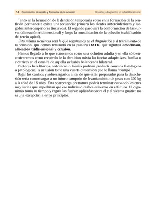 Tanto en la formación de la dentición temporaria como en la formación de la den-
tición permanente existe una secuencia: primero los dientes anteroinferiores y lue-
go los anterosuperiores (incisivos). El segundo paso será la conformación de las cur-
vas (alineación tridimensional) y luego la consolidación de la oclusión (calcificación
del tercio apical).
Esta misma secuencia será la que seguiremos en el diagnóstico y el tratamiento de
la oclusión, que hemos resumido en la palabra DATO, que significa desoclusión,
alineación tridimensional y oclusión.
Hemos llegado a lo que conocemos como una oclusión adulta y en ella sólo en-
contraremos como recuerdo de la dentición mixta las facetas adaptativas, huellas o
cicatrices en el esmalte de aquella oclusión balanceada bilateral.
Factores hereditarios, sistémicos o locales podrían producir cambios fisiológicos
o patológicos, la oclusión tiene una cuarta dimensión que se llama “tiempo”.
Bajar los caninos y sobrecargarlos antes de que estén preparados para la desoclu-
sión sería como cargar a un futuro campeón de levantamiento de pesas con 300 kg
a la edad de 15 años. Esta sobrecarga prematura podría terminar causando lesiones
muy serias que impedirían que ese individuo realice esfuerzos en el futuro. El orga-
nismo toma su tiempo y regula las fuerzas aplicadas sobre él y el sistema gnático no
es una excepción a estos principios.
1144 Crecimiento, desarrollo y formación de la oclusión Oclusión y diagnóstico en rehabilitación oral
 