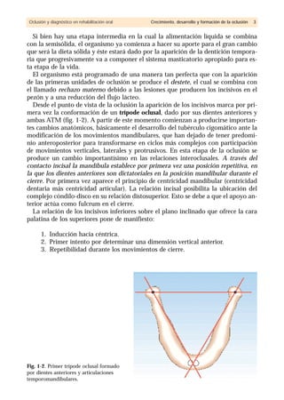 Si bien hay una etapa intermedia en la cual la alimentación líquida se combina
con la semisólida, el organismo ya comienza a hacer su aporte para el gran cambio
que será la dieta sólida y éste estará dado por la aparición de la dentición tempora-
ria que progresivamente va a componer el sistema masticatorio apropiado para es-
ta etapa de la vida.
El organismo está programado de una manera tan perfecta que con la aparición
de las primeras unidades de oclusión se produce el destete, el cual se combina con
el llamado rechazo materno debido a las lesiones que producen los incisivos en el
pezón y a una reducción del flujo lácteo.
Desde el punto de vista de la oclusión la aparición de los incisivos marca por pri-
mera vez la conformación de un trípode oclusal, dado por sus dientes anteriores y
ambas ATM (fig. 1-2). A partir de este momento comienzan a producirse importan-
tes cambios anatómicos, básicamente el desarrollo del tubérculo cigomático ante la
modificación de los movimientos mandibulares, que han dejado de tener predomi-
nio anteroposterior para transformarse en ciclos más complejos con participación
de movimientos verticales, laterales y protrusivos. En esta etapa de la oclusión se
produce un cambio importantísimo en las relaciones interoclusales. A través del
contacto incisal la mandíbula establece por primera vez una posición repetitiva, en
la que los dientes anteriores son dictatoriales en la posición mandibular durante el
cierre. Por primera vez aparece el principio de centricidad mandibular (centricidad
dentaria más centricidad articular). La relación incisal posibilita la ubicación del
complejo cóndilo-disco en su relación distosuperior. Esto se debe a que el apoyo an-
terior actúa como fulcrum en el cierre.
La relación de los incisivos inferiores sobre el plano inclinado que ofrece la cara
palatina de los superiores pone de manifiesto:
1. Inducción hacia céntrica.
2. Primer intento por determinar una dimensión vertical anterior.
3. Repetibilidad durante los movimientos de cierre.
Oclusión y diagnóstico en rehabilitación oral Crecimiento, desarrollo y formación de la oclusión 3
Fig. 1-2. Primer trípode oclusal formado
por dientes anteriores y articulaciones
temporomandibulares.
 