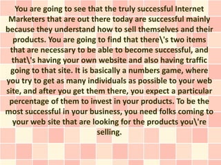 You are going to see that the truly successful Internet
 Marketers that are out there today are successful mainly
because they understand how to sell themselves and their
  products. You are going to find that there's two items
 that are necessary to be able to become successful, and
  that's having your own website and also having traffic
 going to that site. It is basically a numbers game, where
you try to get as many individuals as possible to your web
site, and after you get them there, you expect a particular
 percentage of them to invest in your products. To be the
most successful in your business, you need folks coming to
  your web site that are looking for the products you're
                             selling.
 