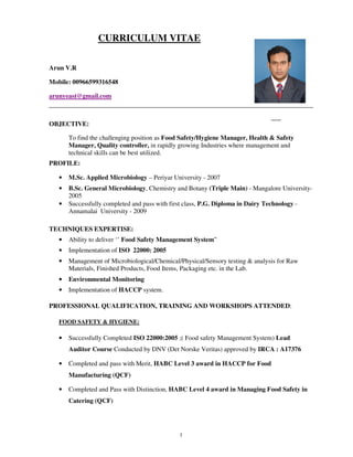 1
CURRICULUM VITAE
Arun V.R
Mobile: 00966599316548
arunyeast@gmail.com
OBJECTIVE:
To find the challenging position as Food Safety/Hygiene Manager, Health & Safety
Manager, Quality controller, in rapidly growing Industries where management and
technical skills can be best utilized.
PROFILE:
• M.Sc. Applied Microbiology – Periyar University - 2007
• B.Sc. General Microbiology, Chemistry and Botany (Triple Main) - Mangalore University-
2005
• Successfully completed and pass with first class, P.G. Diploma in Dairy Technology -
Annamalai University - 2009
TECHNIQUES EXPERTISE:
• Ability to deliver ‘’ Food Safety Management System”
• Implementation of ISO 22000: 2005
• Management of Microbiological/Chemical/Physical/Sensory testing & analysis for Raw
Materials, Finished Products, Food Items, Packaging etc. in the Lab.
• Environmental Monitoring
• Implementation of HACCP system.
PROFESSIONAL QUALIFICATION, TRAINING AND WORKSHOPS ATTENDED:
FOOD SAFETY & HYGIENE:
• Successfully Completed ISO 22000:2005 ;( Food safety Management System) Lead
Auditor Course Conducted by DNV (Det Norske Veritas) approved by IRCA : A17376
• Completed and pass with Merit, HABC Level 3 award in HACCP for Food
Manufacturing (QCF)
• Completed and Pass with Distinction, HABC Level 4 award in Managing Food Safety in
Catering (QCF)
 