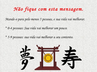 Não fique com esta mensagem . Mande-o para pelo menos 5 pessoas, e sua vida vai melhorar.  *  0-4 pessoas: Sua vida vai melhorar um pouco. *  5-9 pessoas: sua vida vai melhorar a seu contento.  