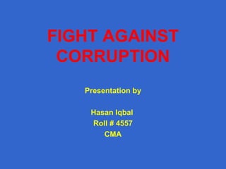 FIGHT AGAINST
CORRUPTION
Presentation by
Hasan Iqbal
Roll # 4557
CMA

 