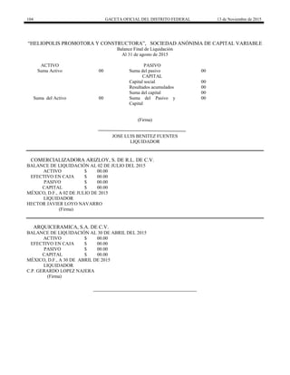 104 GACETA OFICIAL DEL DISTRITO FEDERAL 13 de Noviembre de 2015
―HELIOPOLIS PROMOTORA Y CONSTRUCTORA‖, SOCIEDAD ANÓNIMA DE CAPITAL VARIABLE
Balance Final de Liquidación
Al 31 de agosto de 2015
ACTIVO PASIVO
Suma Activo 00 Suma del pasivo 00
CAPITAL
Capital social 00
Resultados acumulados 00
Suma del capital 00
Suma del Activo 00 Suma del Pasivo y
Capital
00
(Firma)
JOSE LUIS BENITEZ FUENTES
LIQUIDADOR
COMERCIALIZADORA ARIZLOY, S. DE R.L. DE C.V.
BALANCE DE LIQUIDACIÓN AL 02 DE JULIO DEL 2015
ACTIVO $ 00.00
EFECTIVO EN CAJA $ 00.00
PASIVO $ 00.00
CAPITAL $ 00.00
MÉXICO, D.F., A 02 DE JULIO DE 2015
LIQUIDADOR
HECTOR JAVIER LOYO NAVARRO
(Firma)
ARQUICERAMICA, S.A. DE C.V.
BALANCE DE LIQUIDACIÓN AL 30 DE ABRIL DEL 2015
ACTIVO $ 00.00
EFECTIVO EN CAJA $ 00.00
PASIVO $ 00.00
CAPITAL $ 00.00
MÉXICO, D.F., A 30 DE ABRIL DE 2015
LIQUIDADOR
C.P. GERARDO LOPEZ NAJERA
(Firma)
 