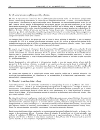 20 GACETA OFICIAL DEL DISTRITO FEDERAL 13 de Noviembre de 2015
1.3 Infraestructura y acceso a bienes y servicios culturales
El Atlas de infraestructura cultural de México 2010 registra que la ciudad cuenta con 153 museos (aunque entre
museos comunitarios y otros espacios de exhibición esta cifra podría duplicarse), 131 teatros y 224 centros culturales,
lo que muestra cierta vitalidad en la actividad cultural actual. No obstante, esta infraestructura cultural, la más rica del
país y una de las más amplias de Latinoamérica, se encuentra muchas veces en malas condiciones y con fuertes
carencias de presupuesto y de servicios. La política cultural del GDF en los últimos años ha buscado revertir esta
tendencia creando servicios en las zonas de la ciudad que tienen un menor acceso a la cultura, a través de la red de
Fábricas de Artes y Oficios (Faros), de las Casas de Cultura, de proyectos culturales delegacionales y de otras
iniciativas que deben ser fortalecidas. Sin embargo, aún persiste una fuerte concentración en algunas delegaciones,
como Cuauhtémoc, Coyoacán y Miguel Hidalgo, que reúnen 63% del total de recintos culturales, mientras que las 13
delegaciones restantes tienen serias carencias.
Si tomamos como referencia una población total de cerca de nueve millones de habitantes, y que la instancia
responsable del GDF de la política cultural cuenta únicamente con 4% del total de la infraestructura cultural de la
ciudad (siete museos, un salón de cabildo, tres salas de teatro, dos foros, tres centros culturales y cuatro Faros), resulta
imposible que dicha instancia logre cubrir satisfactoriamente la demanda.
De acuerdo con el Sistema de Información de la Secretaría de Cultura (SISEC), en los 20 recintos culturales de esta
secretaría del GDF se atiende a más de 1.4 millones de personas por año, aproximadamente 6% de la población de la
ciudad, considerando una variación porcentual de 4% de quienes asisten más de una vez. Si se contabilizan los
espacios públicos (galerías abiertas, desfiles, ferias, plazas, parques y sistemas de transporte, entre otros), la cifra del
público que asiste o participa en las actividades culturales organizadas por el Gobierno de la Ciudad asciende a cerca de
4.8 millones de personas.
Resulta fundamental en este análisis de la infraestructura abordar el tema del espacio público urbano desde la
perspectiva de las políticas culturales. La ciudad es un espacio para la convivencia, donde la solidaridad y la
creatividad colectiva son los valores primordiales para el ejercicio de los derechos culturales. Esto debe suceder cada
vez más en los espacios públicos, que pueden ser recuperados y habilitados para su utilización en beneficio del arte y
la cultura.
La cultura como elemento de la revitalización urbana puede propiciar cambios en la sociedad orientados a la
conformación de mejores hábitos, a la cohesión social y al reconocimiento de la ciudad como espacio de todos y como
escenario de la vida en comunidad.
1.4 Educación y formación artística y cultural
Todavía hay enormes áreas de oportunidad para fomentar la participación y el acceso de la población a los bienes y
servicios culturales. La razón de que un alto porcentaje de la población no tenga acceso a este tipo de recursos es
multifactorial: existen factores económicos, desconocimiento de las actividades artísticas y culturales que se ofertan
en la ciudad y falta de tiempo. Entre las razones por las cuales los habitantes de la ciudad no disfrutan de un mayor
número de actividades y de bienes culturales también se encuentran las limitaciones de la educación artística y una
poca o nula iniciación cultural.
La educación artística en los planes de estudio del nivel básico presenta enormes rezagos históricos. Lo anterior se
comprende cuando se revisan los planes de estudio de las escuelas normales del país y de las escuelas oficiales del sistema
educativo nacional. La función asignada a la educación artística y cultural, tanto en su concepción teórica como por el
tiempo destinado a su cultivo, muestra que se ha concebido usualmente como una materia intrascendente y poco relevante
para el proceso formativo de los niños y jóvenes de México. Aun con la mejora en los planes de estudio del nivel básico,
contar con maestros formados para impartir correctamente estas materias es una tarea pendiente.
Las diversas disciplinas artísticas y culturales se mantienen precariamente en la educación formal y no formal, y ello,
aunado al desconocimiento del arte y la cultura, refuerza la situación de exclusión de este tipo de actividades para
millones de ciudadanos. De 800 horas de clase en promedio que se imparten anualmente en México en el nivel de
primaria, sólo 40 horas se dedican al tema artístico o cultural, es decir, 5% del total de horas del ciclo es-colar se
destina al estudio de estas disciplinas, con programas insuficientes.
 