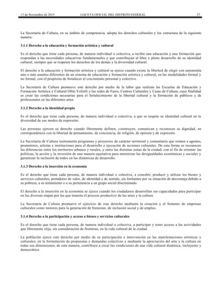 13 de Noviembre de 2015 GACETA OFICIAL DEL DISTRITO FEDERAL 27
La Secretaría de Cultura, en su ámbito de competencia, adopta los derechos culturales y los estructura de la siguiente
manera:
3.1.1 Derecho a la educación y formación artística y cultural
Es el derecho que tiene cada persona, de manera individual o colectiva, a recibir una educación y una formación que
respondan a las necesidades educativas fundamentales y que contribuyan al libre y pleno desarrollo de su identidad
cultural, siempre que se respeten los derechos de los demás y la diversidad cultural.
El derecho a la educación y formación artística y cultural se ejerce cuando existe la libertad de elegir con autonomía
uno o más asuntos diferentes de un sistema de educación y formación artística y cultural, en las modalidades formal y
no formal, con el propósito de fortalecer el crecimiento personal y colectivo.
La Secretaría de Cultura promueve este derecho por medio de la labor que realizan las Escuelas de Educación y
Formación Artística y Cultural Ollin Yoliztli y las redes de Faros, Centros Culturales y Casas de Cultura, cuya finalidad
es crear las condiciones necesarias para el fortalecimiento de la libertad cultural y la formación de públicos y de
profesionales en las diferentes artes.
3.1.2 Derecho a la identidad propia
Es el derecho que tiene cada persona, de manera individual o colectiva, a que se respete su identidad cultural en la
diversidad de sus modos de expresión.
Las personas ejercen su derecho cuando libremente definen, construyen, comunican y reconocen su dignidad, en
correspondencia con la libertad de pensamiento, de conciencia, de religión, de opinión y de expresión.
La Secretaría de Cultura instrumenta programas y proyectos de carácter territorial y comunitario que reúnen a agentes,
promotores, artistas e instituciones para el desarrollo y ejecución de acciones culturales. De esta forma se reconocen
las diferencias entre los territorios urbanos y rurales, y entre las distintas zonas de la ciudad, con el fin de orientar las
políticas, la acción y la inversión de una manera equitativa para minimizar las desigualdades económicas y sociales y
garantizar la inclusión de todos en las dinámicas de desarrollo.
3.1.3 Derecho a la inserción en la economía
Es el derecho que tiene cada persona, de manera individual o colectiva, a concebir, producir y utilizar los bienes y
servicios culturales, portadores de valor, de identidad y de sentido, sin limitantes por su situación de desventaja debido a
su pobreza, a su aislamiento o a su pertenencia a un grupo social discriminado.
El derecho a la inserción en la economía se ejerce cuando los ciudadanos desarrollan sus capacidades para participar
en las diversas etapas por las que transita el proceso productivo de las artes y la cultura.
La Secretaría de Cultura promueve el ejercicio de este derecho mediante la creación y el fomento de empresas
culturales como motores para la generación de bienestar, de inclusión social y de empleo.
3.1.4 Derecho a la participación y acceso a bienes y servicios culturales
Es el derecho que tiene cada persona, de manera individual o colectiva, a participar y tener acceso a las actividades
que libremente elija, sin consideración de fronteras, en la vida cultural de la ciudad.
La población ejerce este derecho por medio de su participación e intervención en las manifestaciones artísticas y
culturales, en la formulación de propuestas y demandas colectivas y mediante la apreciación del arte y la cultura en
todas sus dimensiones; de esta manera, contribuye a crear las condiciones de una vida cultural dinámica, incluyente y
democrática.
 
