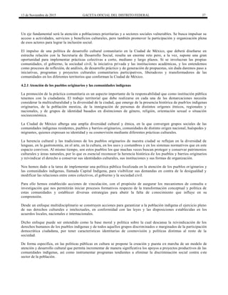 13 de Noviembre de 2015 GACETA OFICIAL DEL DISTRITO FEDERAL 37
Un eje fundamental será la atención a poblaciones prioritarias y a sectores sociales vulnerables. Se busca impulsar su
acceso a actividades, servicios y beneficios culturales, pero también promover la participación y organización plena
de esos actores para lograr la inclusión social.
El impulso de una política de desarrollo cultural comunitario en la Ciudad de México, que deberá diseñarse en
estrecha relación con la Secretaría de Desarrollo Social, resulta un enorme reto pero, a la vez, supone una gran
oportunidad para implementar prácticas colectivas a corto, mediano y largo plazos. Si se involucran las propias
comunidades, el gobierno, la sociedad civil, la iniciativa privada y las instituciones académicas, y los entendemos
como procesos de reflexión, de análisis, de desarrollo práctico y de generación de propuestas, sin duda daremos paso a
iniciativas, programas y proyectos culturales comunitarios participativos, liberadores y transformadores de las
comunidades en los diferentes territorios que conforman la Ciudad de México.
4.2.1 Atención de los pueblos originarios y las comunidades indígenas
La promoción de la práctica comunitaria es un aspecto importante de la responsabilidad que como institución pública
tenemos con la ciudadanía. El trabajo territorial que debe realizarse en cada una de las demarcaciones necesita
considerar la multiculturalidad y la diversidad de la ciudad, que emerge de la presencia histórica de pueblos indígenas
originarios, de la población mestiza, de la inmigración de personas de distintos orígenes étnicos, regionales y
nacionales, y de grupos de identidad basados en distinciones de género, religión, orientación sexual o situación
socioeconómica.
La Ciudad de México alberga una amplia diversidad cultural y étnica, en la que convergen grupos sociales de las
comunidades indígenas residentes, pueblos y barrios originarios, comunidades de distinto origen nacional, huéspedes y
migrantes, quienes expresan su identidad y su cosmovisión mediante diferentes prácticas culturales.
La herencia cultural y las tradiciones de los pueblos originarios de nuestra ciudad se reflejan en la diversidad de
lenguas, en la gastronomía, en el arte, en la cultura, en los usos y costumbres y en los sistemas normativos que en este
espacio conviven. Al mismo tiempo, son estos pueblos los que muchas veces buscan proteger y conservar patrimonios
culturales y áreas naturales, por lo que es esencial reconocer la herencia histórica de los pueblos y barrios originarios
y reivindicar el derecho a conservar sus identidades culturales, sus instituciones y sus formas de organización.
Nos hemos dado a la tarea de implementar una política pública focalizada en la atención de los pueblos or iginarios y
las comunidades indígenas, llamada Capital Indígena, para visibilizar sus demandas en contra de la desigualdad y
modificar las relaciones entre estos colectivos, el gobierno y la sociedad civil.
Para ello hemos establecido acciones de vinculación, con el propósito de asegurar los mecanismos de consulta e
investigación que nos permitirán iniciar procesos formativos respecto de la transformación conceptual y política de
estas comunidades y establecer diversas estrategias para abatir la falta de conocimiento que influye en su
comprensión.
Desde un enfoque multidisciplinario se construyen acciones para garantizar a la población indígena el ejercicio pleno
de sus derechos culturales e intelectuales, en conformidad con las leyes y las disposiciones establecidas en los
acuerdos locales, nacionales e internacionales.
Dicho enfoque puede ser entendido como la base moral y política sobre la cual descansa la reivindicación de los
derechos humanos de los pueblos indígenas y de todos aquellos grupos discriminados o marginados de la participación
democrática ciudadana, por tener características identitarias de cosmovisión y políticas distintas al resto de la
sociedad.
De forma específica, en las políticas públicas en cultura se propone la creación y puesta en marcha de un modelo de
atención y desarrollo cultural que permita incrementar de manera significativa los apoyos a proyectos productivos de las
comunidades indígenas, así como instrumentar programas tendientes a eliminar la discriminación social contra este
sector de la población.
 