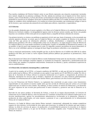 46 GACETA OFICIAL DEL DISTRITO FEDERAL 13 de Noviembre de 2015
Para muchos ciudadanos del Distrito Federal, entrar en una librería representa una situación excepcional, incómoda,
poco natural, alejada de sus prácticas cotidianas. Por ello, además de continuar con el impulso de los foros masivos
anuales, como el Gran Remate y la Feria del Zócalo, la Secretaría de Cultura apoyará las iniciativas ya existentes y se
propondrá la creación de un calendario ferial para la difusión pública del libro en la ciudad, de manera que estos actos
tengan un verdadero efecto multiplicatorio y no resulten en eventos desvinculados, que terminan por mitigar el inter és
de los lectores y que ocasionan una saturación de actividades para editores, expositores y organizadores.
4.3.3 Librerías
Los dos grandes obstáculos para el acceso equitativo a los libros en la Ciudad de México es la asimétrica distribución de
librerías en el territorio citadino y la desigualdad de ingresos entre los diversos sectores sociales, que llevan a las grandes
mayorías a no considerar al libro como parte de un conjunto básico y asequible de bienes culturales de consumo.
Una primera iniciativa se orienta a un problema en apariencia trivial, pero que, hasta el momento, no ha encontrado una
solución operativa eficiente: no existe, para la Ciudad de México, un catastro completo de librerías ni de puntos de
venta del libro que provea de información suficiente a editores, distribuidores y compradores de libros y de
publicaciones periódicas. Por ello es indispensable contar con un directorio y un mapa integral en línea de librerías de
la Ciudad de México en el que pueda consultarse la localización, el perfil o la modalidad, la información de contacto y, de
ser posible, el tipo de acervo que manejan para la venta. Es imposible construir una política de acceso democrático al
libro si no se da visibilidad a quienes se encargan de hacer llegar los productos editoriales a sus compradores.
Como se mencionó anteriormente, resulta innegable que hoy en día las librerías son el eslabón más débil de la cadena
productiva del libro, por lo tanto se vuelve urgente diseñar políticas públicas que garanticen su permanencia y buen
desarrollo.
Para la Secretaría de Cultura de la Ciudad de México resulta fundamental formar parte de esta discusión y reflexión, con
la finalidad de crear estrategias conjuntas (algunas ya existentes) de formación, capacitación y profesionalización del
oficio librero que, aunadas a lo propuesto anteriormente, fortalecerán las librerías y, quizás, estimularán la aparición de
nuevos establecimientos.
4.3.4 Desarrollo a la industria cinematográfica y audiovisual
A partir de los estudios de la CEPAL y el anuario estadístico del IMCINE, se sabe que del total de la producción del
sector audiovisual en México, 80% es realizado en esta capital, lo que aporta casi 4% del PIB de la ciudad. Por ello es
tarea de la Secretaría de Cultura reforzar la actuación institucional en el registro y otorgamiento de permisos de
filmación, automatizar los servicios que se brindan y dinamizar las relaciones con otras instancias gubernamentales
vinculadas a la infraestructura de la ciudad como destino fílmico, para fortalecer con ello al sector audiovisual.
La Ley de Filmaciones del Distrito Federal y su reglamento han constituido un gran avance como lineamientos
especializados en esta materia en nuestra ciudad, tanto que han servido de referencia para dar certeza a la actividad
audiovisual que se realiza en otros estados. Sin embargo, el marco jurídico en materia de filmaciones y de desarrollo
del sector requieren de una revisión para perfeccionar el marco normativo y promover aún más la filmación en la
ciudad.
Derivado de este marco jurídico, la Secretaría de Cultura, a través de su órgano desconcentrado, la Comisión de
Filmaciones de la Ciudad de México, tiene las funciones de ―contribuir al desarrollo de la industria audiovisual en sus
diversas manifestaciones, agilizar los procedimientos administrativos involucrados en la planeación, filmación y
producción de obras audiovisuales, así como mejorar y potenciar el uso y aprovechamiento de la infraestructura
fílmica de la Ciudad de México‖.
Promover a la Ciudad de México como destino fílmico nacional e internacional, subrayando las ventajas competitivas
respecto de otros destinos, la diversidad de sitios aptos para locaciones, la calidad de los talentos que aquí residen y
laboran, la oferta de servicios de apoyo a la producción y la posibilidad de promover la inversión es el objetivo
principal de nuestro esfuerzo y lo que nos ha llevado a desarrollar campañas como ―Ciudad de México, destino
fílmico de América‖.
 