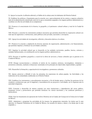 13 de Noviembre de 2015 GACETA OFICIAL DEL DISTRITO FEDERAL 73
X. Apoyar la creación, la difusión editorial y el hábito de la cultura entre los habitantes del Distrito Federal.
XI. Establecer las políticas y lineamientos para la creación, uso y aprovechamiento de los centros y espacios culturales,
tanto de la administración centralizada como de los que se encuentran asignados a los órganos políticos administrativos y
coordinar con ellos las actividades de su competencia.
XII. Promover el conocimiento de la historia, la geografía y el patrimonio cultural urbano y rural de la Ciudad de
México.
XIII. Procurar y concertar los instrumentos jurídicos necesarios que permitan desarrollar la cooperación cultural con
todo tipo de organismos o instituciones, tanto públicas como privadas, nacionales o extranjeras.
XIV. Apoyar las actividades de investigación, reflexión y discusión relativas a la cultura.
XV. Promover la creación y ampliación de diversas opciones de organización, administración y de financiamiento,
que permitan impulsar y fortalecer las actividades culturales.
XVI. Impulsar la actividad cultural que se desarrolla en las unidades territoriales, pueblos, barrios, colonias y
unidades habitacionales, en coordinación con los órganos político-administrativos.
XVII. Procurar el equilibrio geográfico y social de la oferta de servicios y bienes culturales que se generan en la
Ciudad de México.
XVIII .Otorgar reconocimientos y estímulos al mérito de los creadores artísticos, investigadores, intérpretes o
promotores culturales, mediante evaluaciones sustentadas en los principios de objetividad, imparcialidad y equidad.
XIX. Desarrollar la formación y capacitación de investigadores y promotores culturales.
XX. Apoyar, preservar y difundir el arte, las artesanías, las expresiones de cultura popular, las festividades y las
tradiciones de las comunidades establecidas en el Distrito Federal.
XXI. Establecer los instrumentos y procedimientos necesarios, a fin de brindar apoyo y facilitar las gestiones de los
creadores y productores que, por la magnitud y trascendencia de sus proyectos o actividades, así lo requieran ante la
autoridad competente.
XXII. Concertar y desarrollar de manera conjunta con otras instituciones y dependencias del sector público,
programas cívicos y protocolarios que permitan fortalecer los valores nacionales y las conductas patrióticas y
democráticas.
XXIII. Fijar los lineamientos de operación del Archivo Histórico de la Ciudad, del Consejo de la Crónica de la Ciudad
de México.
XXIV. Administrar y programar las actividades de los museos, las agrupaciones musicales, los teatros que le sean
adscritos; la Orquesta Filarmónica de la Ciudad de México, las escuelas de música y danza y las demás que le sean
asignadas, y
 