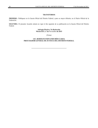 88 GACETA OFICIAL DEL DISTRITO FEDERAL 13 de Noviembre de 2015
TRANSITORIOS
PRIMERO.- Publíquese en la Gaceta Oficial del Distrito Federal y para su mayor difusión, en el Diario Oficial de la
Federación.
SEGUNDO.- El presente Acuerdo entrará en vigor el día siguiente de su publicación en la Gaceta Oficial del Distrito
Federal.
Sufragio Efectivo. No Reelección
México D.F, a 3 de Noviembre de 2015
(Firma)
LIC. RODOLFO FERNANDO RÍOS GARZA
PROCURADOR GENERAL DE JUSTICIA DEL DISTRITO FEDERAL
 