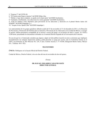 94 GACETA OFICIAL DEL DISTRITO FEDERAL 13 de Noviembre de 2015
5. ―Expresa T‖ del CETIS 49;
6. ―El Camino para llegar al paraíso‖ del IEMS Milpa Alta;
7. ―Debate: el que ideas comparte, se queda con la mejor parte‖ del IEMS Xochimilco;
8. ―Cantando y Grafiteando, a las adicciones les vamos ganando‖ del IEMS Xochimilco;
9. ―Club de robótica como alternativa para prevención de las adicciones y deserción en el plantel Benito Juárez del
IEMSDF‖ del IEMS Iztapalapa 2; y
10. ―Acepta el reto, Speed Cube‖ del IEMS Iztapalapa 1.
Los representantes de los grupos ganadores deberán acudir del 23 de noviembre al 31 de diciembre de 2015, a la Dirección
de Prevención y Promoción del Instituto para la Atención y Prevención de las Adicciones en la Ciudad de México, a recoger
su premio, deberá presentarse acompañado de la asesora o asesor del grupo, en un horario de lunes a viernes de 10:00 a
14:00 horas, presentando los documentos enlistados en el numeral Décima Segunda de la Convocatoria del Concurso.
En caso de que la o el interesado considere que alguna o algún servidor público incurrió en actos u omisiones que impliquen
incumplimiento de cualquier disposición jurídica, podrá presentar su queja por escrito, ante la Contraloría Interna en el
IAPA, con domicilio en: Río Mixcoac No. 234, 2º piso, Colonia Acacias, C. P. 03240, Delegación Benito Juárez, México
D.F., Teléfono: 4631 3021.
TRANSITORIO
ÚNICO.- Publíquese en la Gaceta Oficial del Distrito Federal.
Ciudad de México, Distrito Federal, a los seis días del mes de noviembre de dos mil quince.
(Firma)
DR. RAFAEL EDGARDO CAMACHO SOLÍS
DIRECTOR GENERAL
 