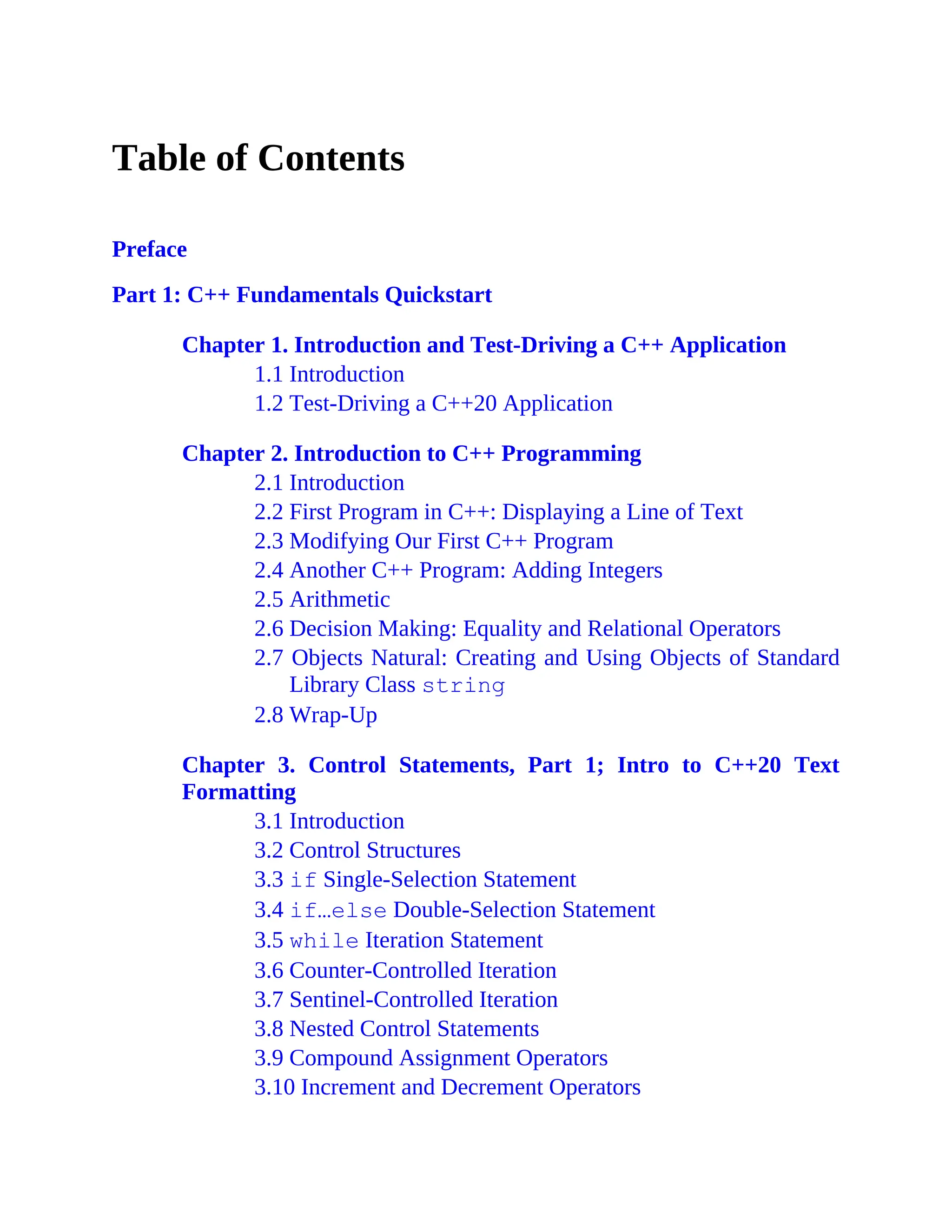Table of Contents
Preface
Part 1: C++ Fundamentals Quickstart
Chapter 1. Introduction and Test-Driving a C++ Application
1.1 Introduction
1.2 Test-Driving a C++20 Application
Chapter 2. Introduction to C++ Programming
2.1 Introduction
2.2 First Program in C++: Displaying a Line of Text
2.3 Modifying Our First C++ Program
2.4 Another C++ Program: Adding Integers
2.5 Arithmetic
2.6 Decision Making: Equality and Relational Operators
2.7 Objects Natural: Creating and Using Objects of Standard
Library Class string
2.8 Wrap-Up
Chapter 3. Control Statements, Part 1; Intro to C++20 Text
Formatting
3.1 Introduction
3.2 Control Structures
3.3 if Single-Selection Statement
3.4 if…else Double-Selection Statement
3.5 while Iteration Statement
3.6 Counter-Controlled Iteration
3.7 Sentinel-Controlled Iteration
3.8 Nested Control Statements
3.9 Compound Assignment Operators
3.10 Increment and Decrement Operators
 