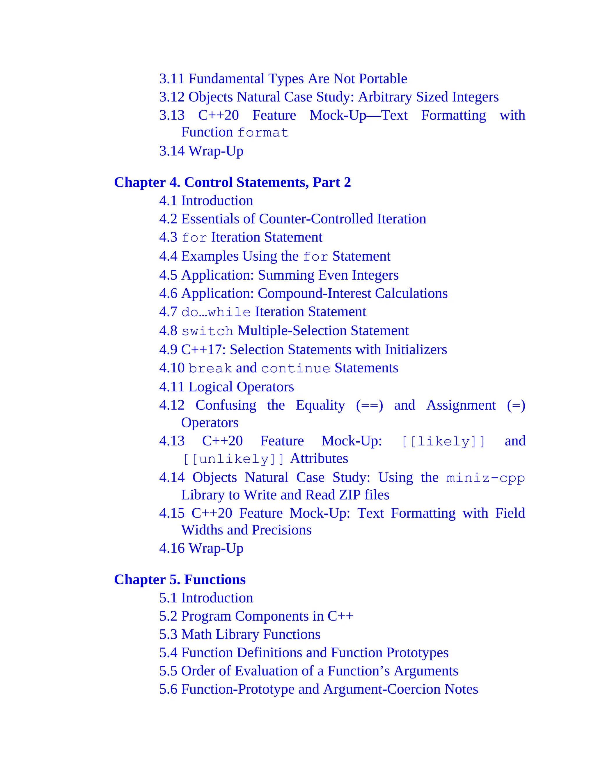 3.11 Fundamental Types Are Not Portable
3.12 Objects Natural Case Study: Arbitrary Sized Integers
3.13 C++20 Feature Mock-Up—Text Formatting with
Function format
3.14 Wrap-Up
Chapter 4. Control Statements, Part 2
4.1 Introduction
4.2 Essentials of Counter-Controlled Iteration
4.3 for Iteration Statement
4.4 Examples Using the for Statement
4.5 Application: Summing Even Integers
4.6 Application: Compound-Interest Calculations
4.7 do…while Iteration Statement
4.8 switch Multiple-Selection Statement
4.9 C++17: Selection Statements with Initializers
4.10 break and continue Statements
4.11 Logical Operators
4.12 Confusing the Equality (==) and Assignment (=)
Operators
4.13 C++20 Feature Mock-Up: [[likely]] and
[[unlikely]] Attributes
4.14 Objects Natural Case Study: Using the miniz-cpp
Library to Write and Read ZIP files
4.15 C++20 Feature Mock-Up: Text Formatting with Field
Widths and Precisions
4.16 Wrap-Up
Chapter 5. Functions
5.1 Introduction
5.2 Program Components in C++
5.3 Math Library Functions
5.4 Function Definitions and Function Prototypes
5.5 Order of Evaluation of a Function’s Arguments
5.6 Function-Prototype and Argument-Coercion Notes
 