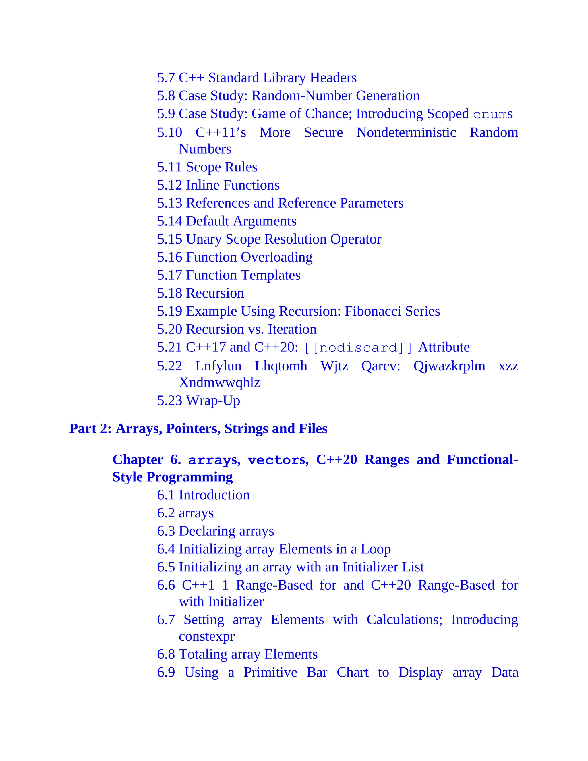 5.7 C++ Standard Library Headers
5.8 Case Study: Random-Number Generation
5.9 Case Study: Game of Chance; Introducing Scoped enums
5.10 C++11’s More Secure Nondeterministic Random
Numbers
5.11 Scope Rules
5.12 Inline Functions
5.13 References and Reference Parameters
5.14 Default Arguments
5.15 Unary Scope Resolution Operator
5.16 Function Overloading
5.17 Function Templates
5.18 Recursion
5.19 Example Using Recursion: Fibonacci Series
5.20 Recursion vs. Iteration
5.21 C++17 and C++20: [[nodiscard]] Attribute
5.22 Lnfylun Lhqtomh Wjtz Qarcv: Qjwazkrplm xzz
Xndmwwqhlz
5.23 Wrap-Up
Part 2: Arrays, Pointers, Strings and Files
Chapter 6. arrays, vectors, C++20 Ranges and Functional-
Style Programming
6.1 Introduction
6.2 arrays
6.3 Declaring arrays
6.4 Initializing array Elements in a Loop
6.5 Initializing an array with an Initializer List
6.6 C++1 1 Range-Based for and C++20 Range-Based for
with Initializer
6.7 Setting array Elements with Calculations; Introducing
constexpr
6.8 Totaling array Elements
6.9 Using a Primitive Bar Chart to Display array Data
 