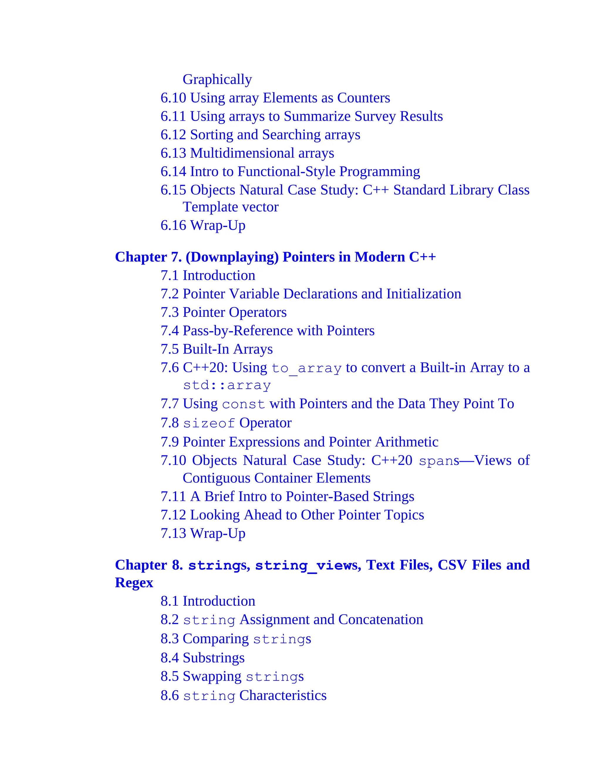 Graphically
6.10 Using array Elements as Counters
6.11 Using arrays to Summarize Survey Results
6.12 Sorting and Searching arrays
6.13 Multidimensional arrays
6.14 Intro to Functional-Style Programming
6.15 Objects Natural Case Study: C++ Standard Library Class
Template vector
6.16 Wrap-Up
Chapter 7. (Downplaying) Pointers in Modern C++
7.1 Introduction
7.2 Pointer Variable Declarations and Initialization
7.3 Pointer Operators
7.4 Pass-by-Reference with Pointers
7.5 Built-In Arrays
7.6 C++20: Using to_array to convert a Built-in Array to a
std::array
7.7 Using const with Pointers and the Data They Point To
7.8 sizeof Operator
7.9 Pointer Expressions and Pointer Arithmetic
7.10 Objects Natural Case Study: C++20 spans—Views of
Contiguous Container Elements
7.11 A Brief Intro to Pointer-Based Strings
7.12 Looking Ahead to Other Pointer Topics
7.13 Wrap-Up
Chapter 8. strings, string_views, Text Files, CSV Files and
Regex
8.1 Introduction
8.2 string Assignment and Concatenation
8.3 Comparing strings
8.4 Substrings
8.5 Swapping strings
8.6 string Characteristics
 