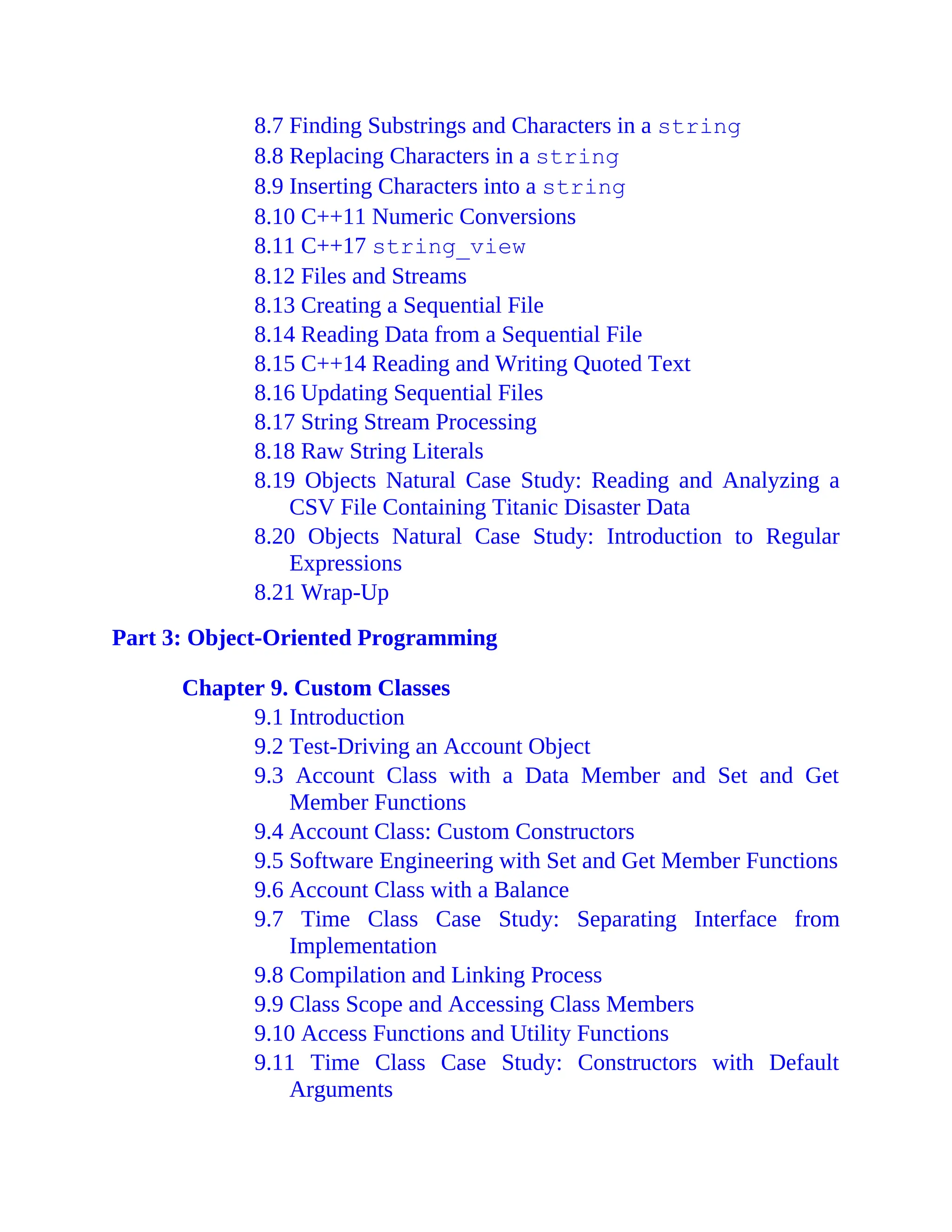 8.7 Finding Substrings and Characters in a string
8.8 Replacing Characters in a string
8.9 Inserting Characters into a string
8.10 C++11 Numeric Conversions
8.11 C++17 string_view
8.12 Files and Streams
8.13 Creating a Sequential File
8.14 Reading Data from a Sequential File
8.15 C++14 Reading and Writing Quoted Text
8.16 Updating Sequential Files
8.17 String Stream Processing
8.18 Raw String Literals
8.19 Objects Natural Case Study: Reading and Analyzing a
CSV File Containing Titanic Disaster Data
8.20 Objects Natural Case Study: Introduction to Regular
Expressions
8.21 Wrap-Up
Part 3: Object-Oriented Programming
Chapter 9. Custom Classes
9.1 Introduction
9.2 Test-Driving an Account Object
9.3 Account Class with a Data Member and Set and Get
Member Functions
9.4 Account Class: Custom Constructors
9.5 Software Engineering with Set and Get Member Functions
9.6 Account Class with a Balance
9.7 Time Class Case Study: Separating Interface from
Implementation
9.8 Compilation and Linking Process
9.9 Class Scope and Accessing Class Members
9.10 Access Functions and Utility Functions
9.11 Time Class Case Study: Constructors with Default
Arguments
 