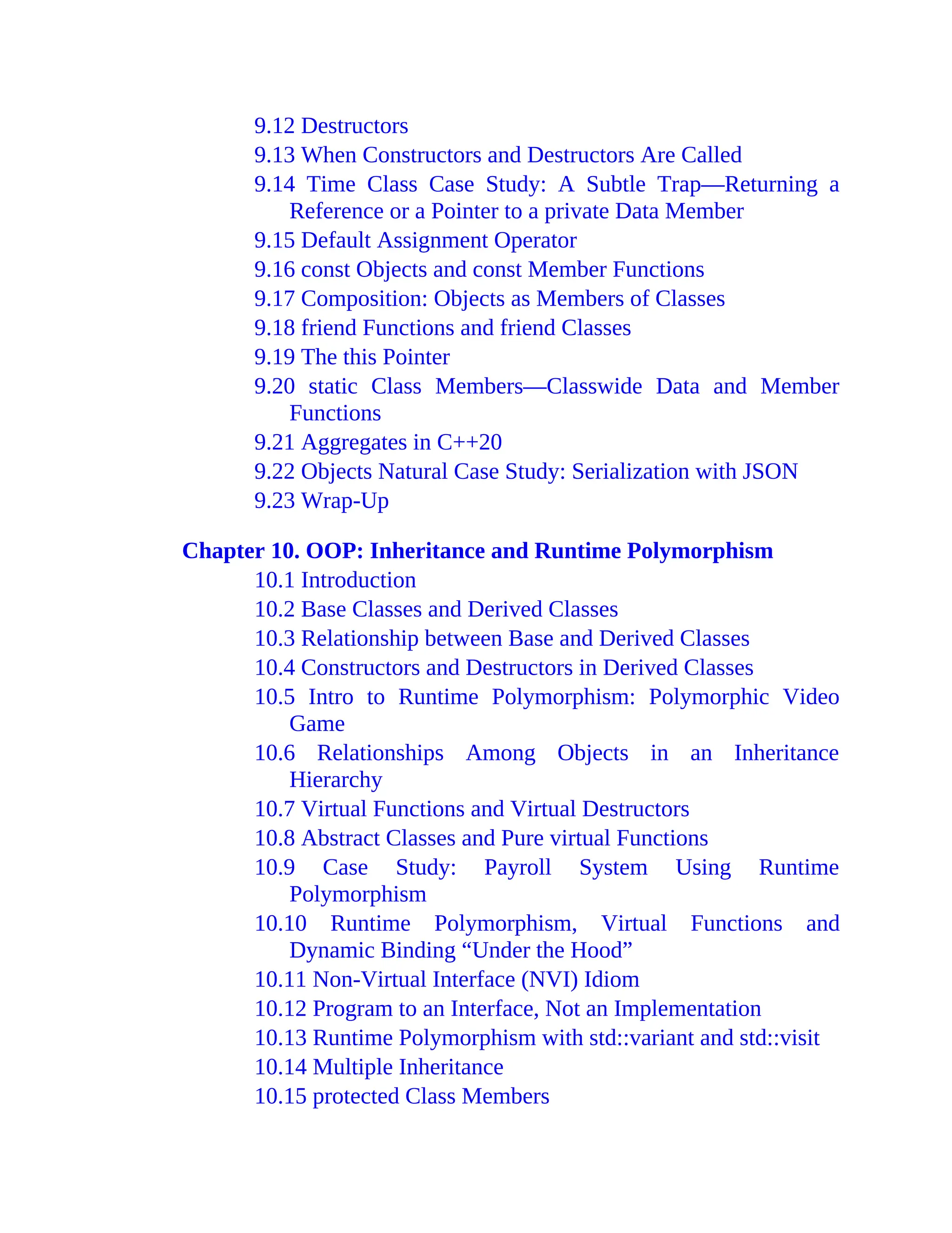 9.12 Destructors
9.13 When Constructors and Destructors Are Called
9.14 Time Class Case Study: A Subtle Trap—Returning a
Reference or a Pointer to a private Data Member
9.15 Default Assignment Operator
9.16 const Objects and const Member Functions
9.17 Composition: Objects as Members of Classes
9.18 friend Functions and friend Classes
9.19 The this Pointer
9.20 static Class Members—Classwide Data and Member
Functions
9.21 Aggregates in C++20
9.22 Objects Natural Case Study: Serialization with JSON
9.23 Wrap-Up
Chapter 10. OOP: Inheritance and Runtime Polymorphism
10.1 Introduction
10.2 Base Classes and Derived Classes
10.3 Relationship between Base and Derived Classes
10.4 Constructors and Destructors in Derived Classes
10.5 Intro to Runtime Polymorphism: Polymorphic Video
Game
10.6 Relationships Among Objects in an Inheritance
Hierarchy
10.7 Virtual Functions and Virtual Destructors
10.8 Abstract Classes and Pure virtual Functions
10.9 Case Study: Payroll System Using Runtime
Polymorphism
10.10 Runtime Polymorphism, Virtual Functions and
Dynamic Binding “Under the Hood”
10.11 Non-Virtual Interface (NVI) Idiom
10.12 Program to an Interface, Not an Implementation
10.13 Runtime Polymorphism with std::variant and std::visit
10.14 Multiple Inheritance
10.15 protected Class Members
 