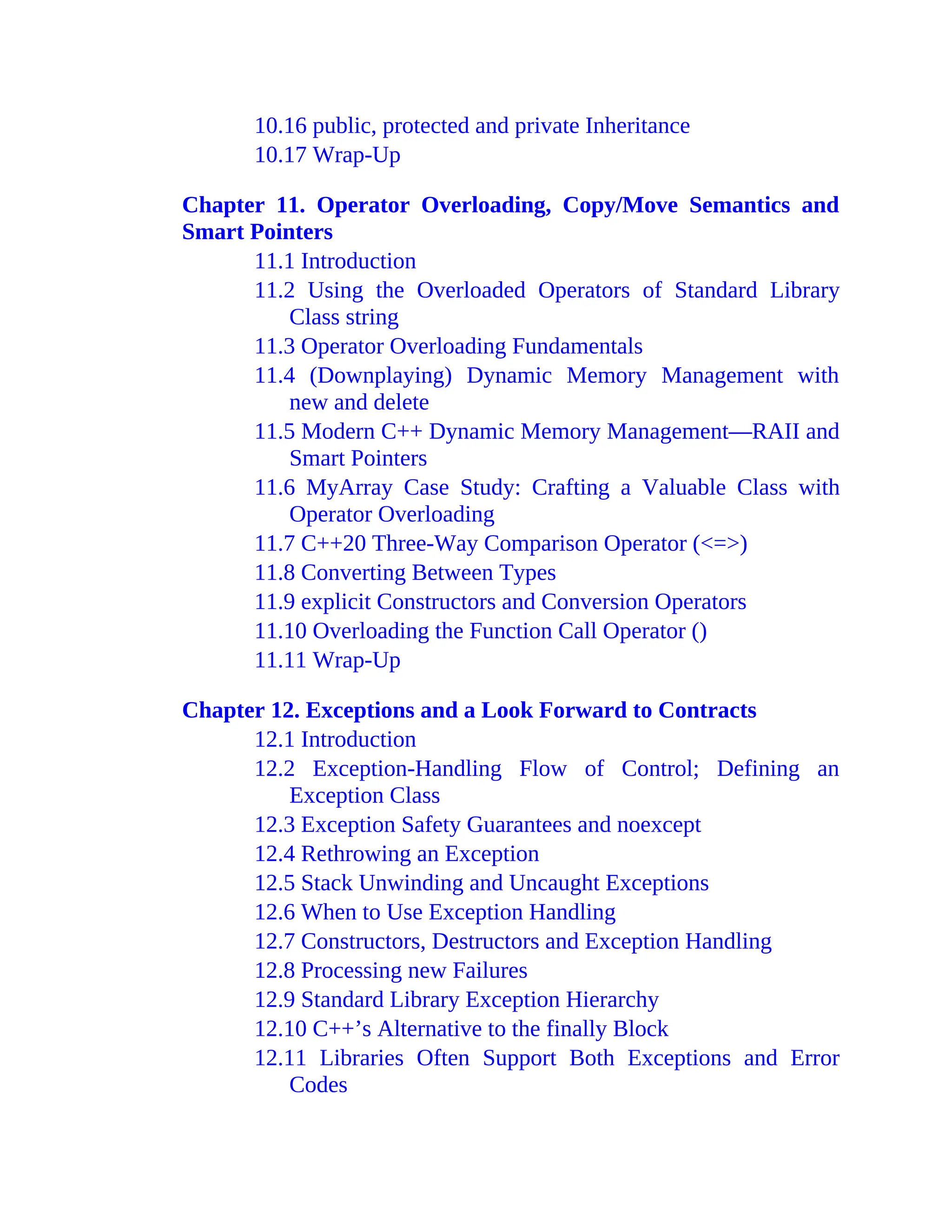 10.16 public, protected and private Inheritance
10.17 Wrap-Up
Chapter 11. Operator Overloading, Copy/Move Semantics and
Smart Pointers
11.1 Introduction
11.2 Using the Overloaded Operators of Standard Library
Class string
11.3 Operator Overloading Fundamentals
11.4 (Downplaying) Dynamic Memory Management with
new and delete
11.5 Modern C++ Dynamic Memory Management—RAII and
Smart Pointers
11.6 MyArray Case Study: Crafting a Valuable Class with
Operator Overloading
11.7 C++20 Three-Way Comparison Operator (<=>)
11.8 Converting Between Types
11.9 explicit Constructors and Conversion Operators
11.10 Overloading the Function Call Operator ()
11.11 Wrap-Up
Chapter 12. Exceptions and a Look Forward to Contracts
12.1 Introduction
12.2 Exception-Handling Flow of Control; Defining an
Exception Class
12.3 Exception Safety Guarantees and noexcept
12.4 Rethrowing an Exception
12.5 Stack Unwinding and Uncaught Exceptions
12.6 When to Use Exception Handling
12.7 Constructors, Destructors and Exception Handling
12.8 Processing new Failures
12.9 Standard Library Exception Hierarchy
12.10 C++’s Alternative to the finally Block
12.11 Libraries Often Support Both Exceptions and Error
Codes
 