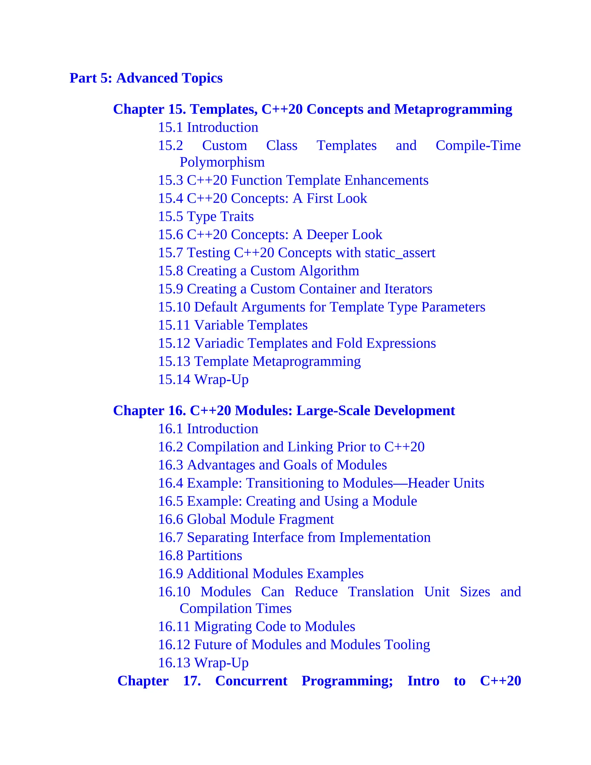 Part 5: Advanced Topics
Chapter 15. Templates, C++20 Concepts and Metaprogramming
15.1 Introduction
15.2 Custom Class Templates and Compile-Time
Polymorphism
15.3 C++20 Function Template Enhancements
15.4 C++20 Concepts: A First Look
15.5 Type Traits
15.6 C++20 Concepts: A Deeper Look
15.7 Testing C++20 Concepts with static_assert
15.8 Creating a Custom Algorithm
15.9 Creating a Custom Container and Iterators
15.10 Default Arguments for Template Type Parameters
15.11 Variable Templates
15.12 Variadic Templates and Fold Expressions
15.13 Template Metaprogramming
15.14 Wrap-Up
Chapter 16. C++20 Modules: Large-Scale Development
16.1 Introduction
16.2 Compilation and Linking Prior to C++20
16.3 Advantages and Goals of Modules
16.4 Example: Transitioning to Modules—Header Units
16.5 Example: Creating and Using a Module
16.6 Global Module Fragment
16.7 Separating Interface from Implementation
16.8 Partitions
16.9 Additional Modules Examples
16.10 Modules Can Reduce Translation Unit Sizes and
Compilation Times
16.11 Migrating Code to Modules
16.12 Future of Modules and Modules Tooling
16.13 Wrap-Up
Chapter 17. Concurrent Programming; Intro to C++20
 