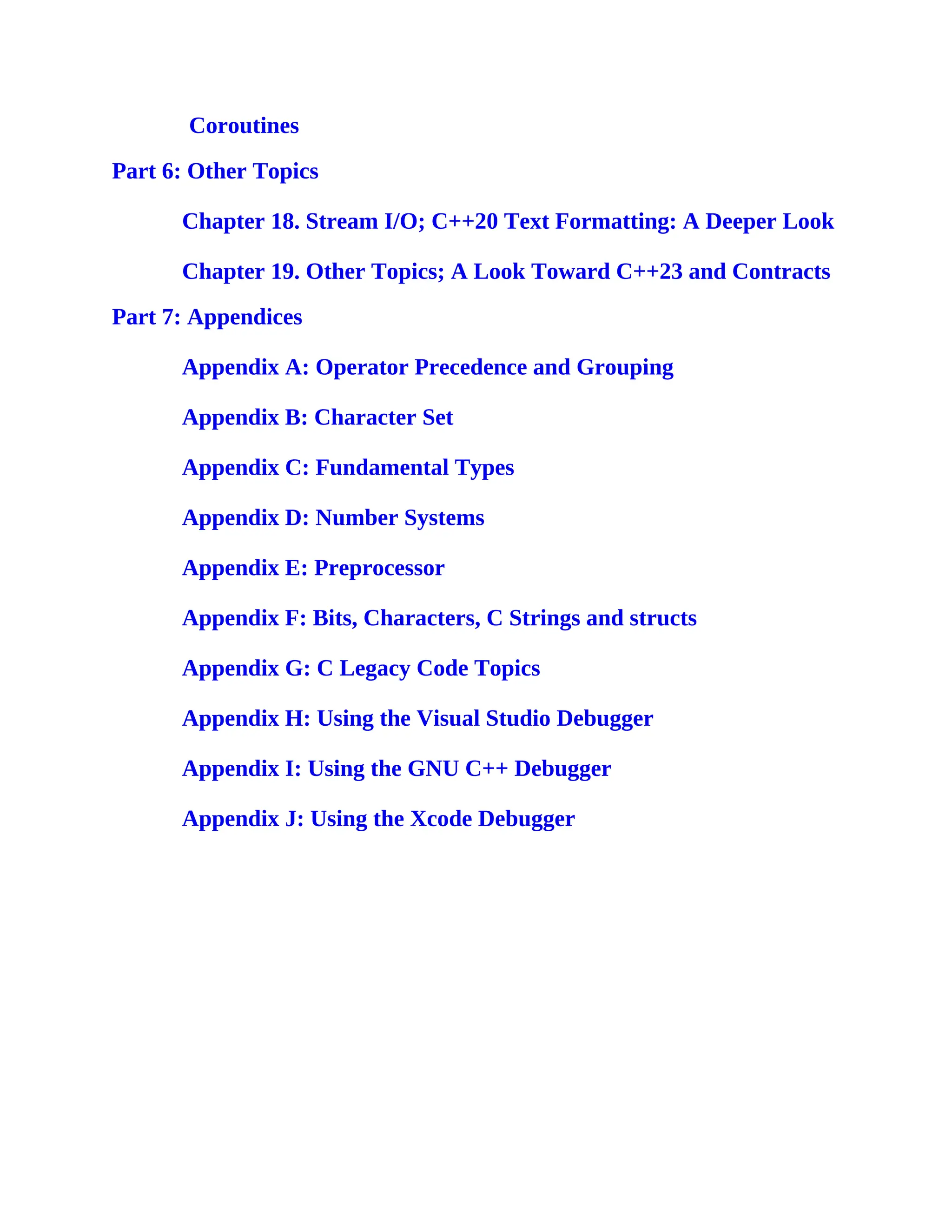 Coroutines
Part 6: Other Topics
Chapter 18. Stream I/O; C++20 Text Formatting: A Deeper Look
Chapter 19. Other Topics; A Look Toward C++23 and Contracts
Part 7: Appendices
Appendix A: Operator Precedence and Grouping
Appendix B: Character Set
Appendix C: Fundamental Types
Appendix D: Number Systems
Appendix E: Preprocessor
Appendix F: Bits, Characters, C Strings and structs
Appendix G: C Legacy Code Topics
Appendix H: Using the Visual Studio Debugger
Appendix I: Using the GNU C++ Debugger
Appendix J: Using the Xcode Debugger
 