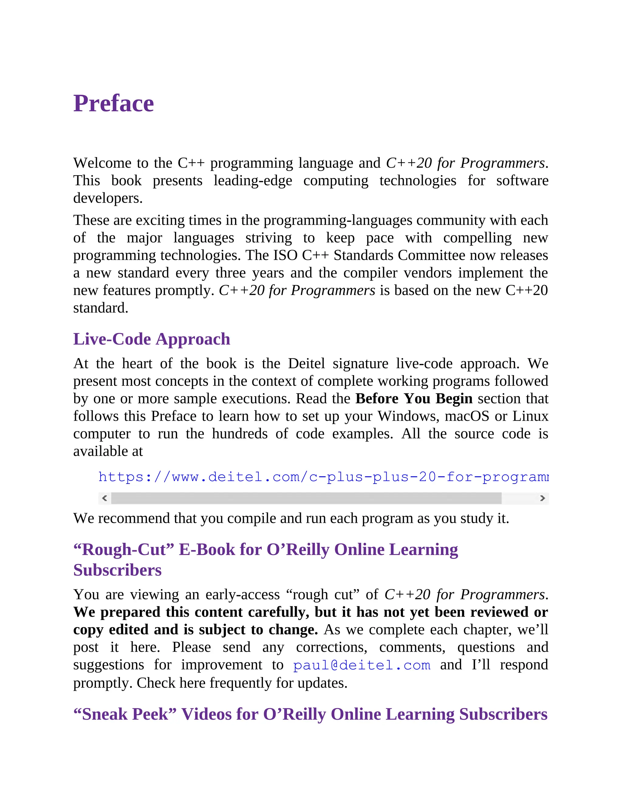 Preface
Welcome to the C++ programming language and C++20 for Programmers.
This book presents leading-edge computing technologies for software
developers.
These are exciting times in the programming-languages community with each
of the major languages striving to keep pace with compelling new
programming technologies. The ISO C++ Standards Committee now releases
a new standard every three years and the compiler vendors implement the
new features promptly. C++20 for Programmers is based on the new C++20
standard.
Live-Code Approach
At the heart of the book is the Deitel signature live-code approach. We
present most concepts in the context of complete working programs followed
by one or more sample executions. Read the Before You Begin section that
follows this Preface to learn how to set up your Windows, macOS or Linux
computer to run the hundreds of code examples. All the source code is
available at
https://www.deitel.com/c-plus-plus-20-for-programmers
We recommend that you compile and run each program as you study it.
“Rough-Cut” E-Book for O’Reilly Online Learning
Subscribers
You are viewing an early-access “rough cut” of C++20 for Programmers.
We prepared this content carefully, but it has not yet been reviewed or
copy edited and is subject to change. As we complete each chapter, we’ll
post it here. Please send any corrections, comments, questions and
suggestions for improvement to paul@deitel.com and I’ll respond
promptly. Check here frequently for updates.
“Sneak Peek” Videos for O’Reilly Online Learning Subscribers
 