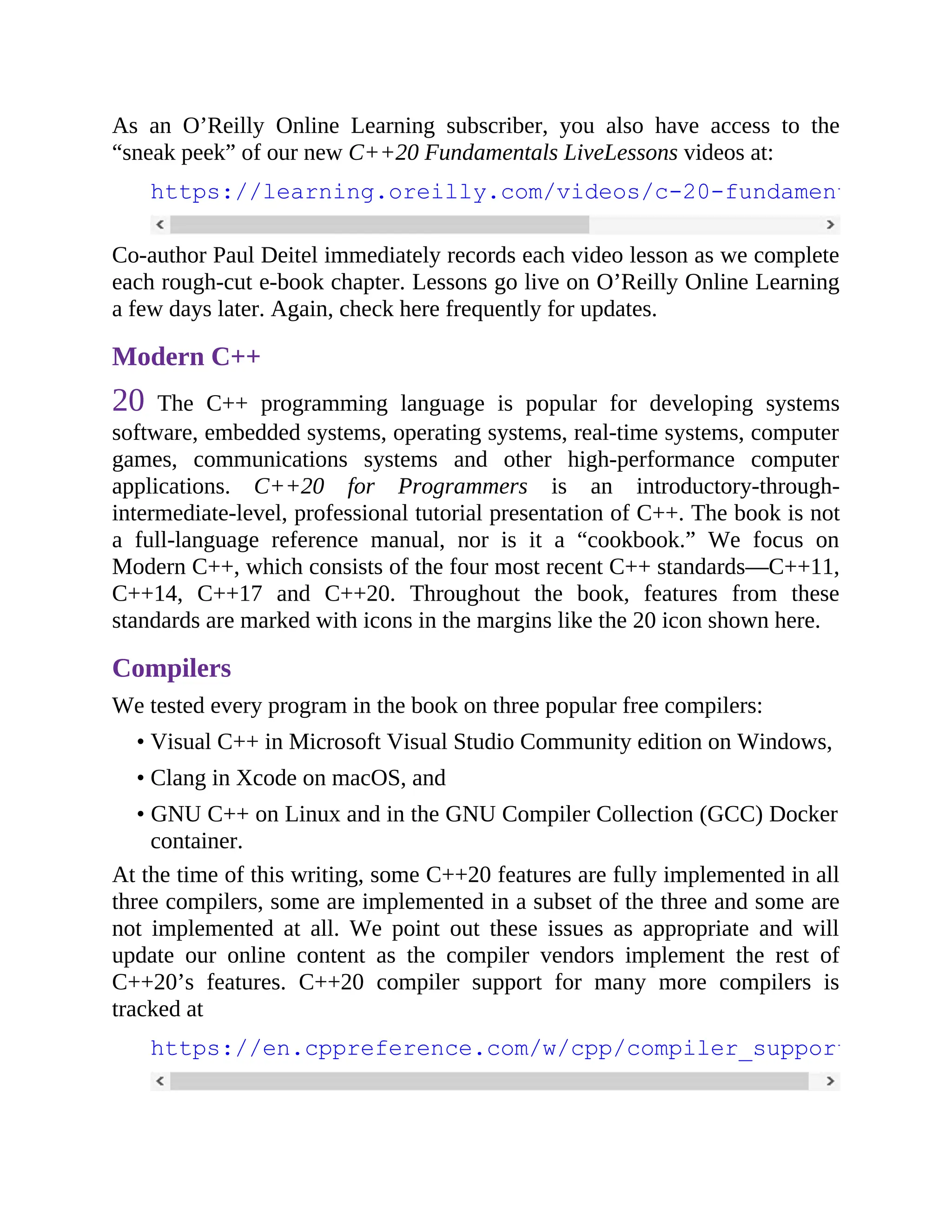 As an O’Reilly Online Learning subscriber, you also have access to the
“sneak peek” of our new C++20 Fundamentals LiveLessons videos at:
https://learning.oreilly.com/videos/c-20-fundamentals-part
Co-author Paul Deitel immediately records each video lesson as we complete
each rough-cut e-book chapter. Lessons go live on O’Reilly Online Learning
a few days later. Again, check here frequently for updates.
Modern C++
20 The C++ programming language is popular for developing systems
software, embedded systems, operating systems, real-time systems, computer
games, communications systems and other high-performance computer
applications. C++20 for Programmers is an introductory-through-
intermediate-level, professional tutorial presentation of C++. The book is not
a full-language reference manual, nor is it a “cookbook.” We focus on
Modern C++, which consists of the four most recent C++ standards—C++11,
C++14, C++17 and C++20. Throughout the book, features from these
standards are marked with icons in the margins like the 20 icon shown here.
Compilers
We tested every program in the book on three popular free compilers:
• Visual C++ in Microsoft Visual Studio Community edition on Windows,
• Clang in Xcode on macOS, and
• GNU C++ on Linux and in the GNU Compiler Collection (GCC) Docker
container.
At the time of this writing, some C++20 features are fully implemented in all
three compilers, some are implemented in a subset of the three and some are
not implemented at all. We point out these issues as appropriate and will
update our online content as the compiler vendors implement the rest of
C++20’s features. C++20 compiler support for many more compilers is
tracked at
https://en.cppreference.com/w/cpp/compiler_support
 