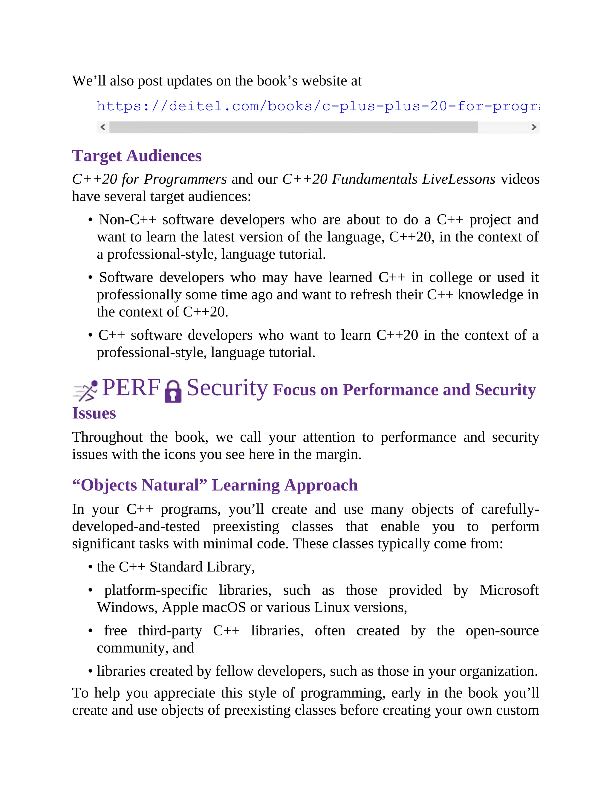 We’ll also post updates on the book’s website at
https://deitel.com/books/c-plus-plus-20-for-programmers
Target Audiences
C++20 for Programmers and our C++20 Fundamentals LiveLessons videos
have several target audiences:
• Non-C++ software developers who are about to do a C++ project and
want to learn the latest version of the language, C++20, in the context of
a professional-style, language tutorial.
• Software developers who may have learned C++ in college or used it
professionally some time ago and want to refresh their C++ knowledge in
the context of C++20.
• C++ software developers who want to learn C++20 in the context of a
professional-style, language tutorial.
PERF Security Focus on Performance and Security
Issues
Throughout the book, we call your attention to performance and security
issues with the icons you see here in the margin.
“Objects Natural” Learning Approach
In your C++ programs, you’ll create and use many objects of carefully-
developed-and-tested preexisting classes that enable you to perform
significant tasks with minimal code. These classes typically come from:
• the C++ Standard Library,
• platform-specific libraries, such as those provided by Microsoft
Windows, Apple macOS or various Linux versions,
• free third-party C++ libraries, often created by the open-source
community, and
• libraries created by fellow developers, such as those in your organization.
To help you appreciate this style of programming, early in the book you’ll
create and use objects of preexisting classes before creating your own custom
 