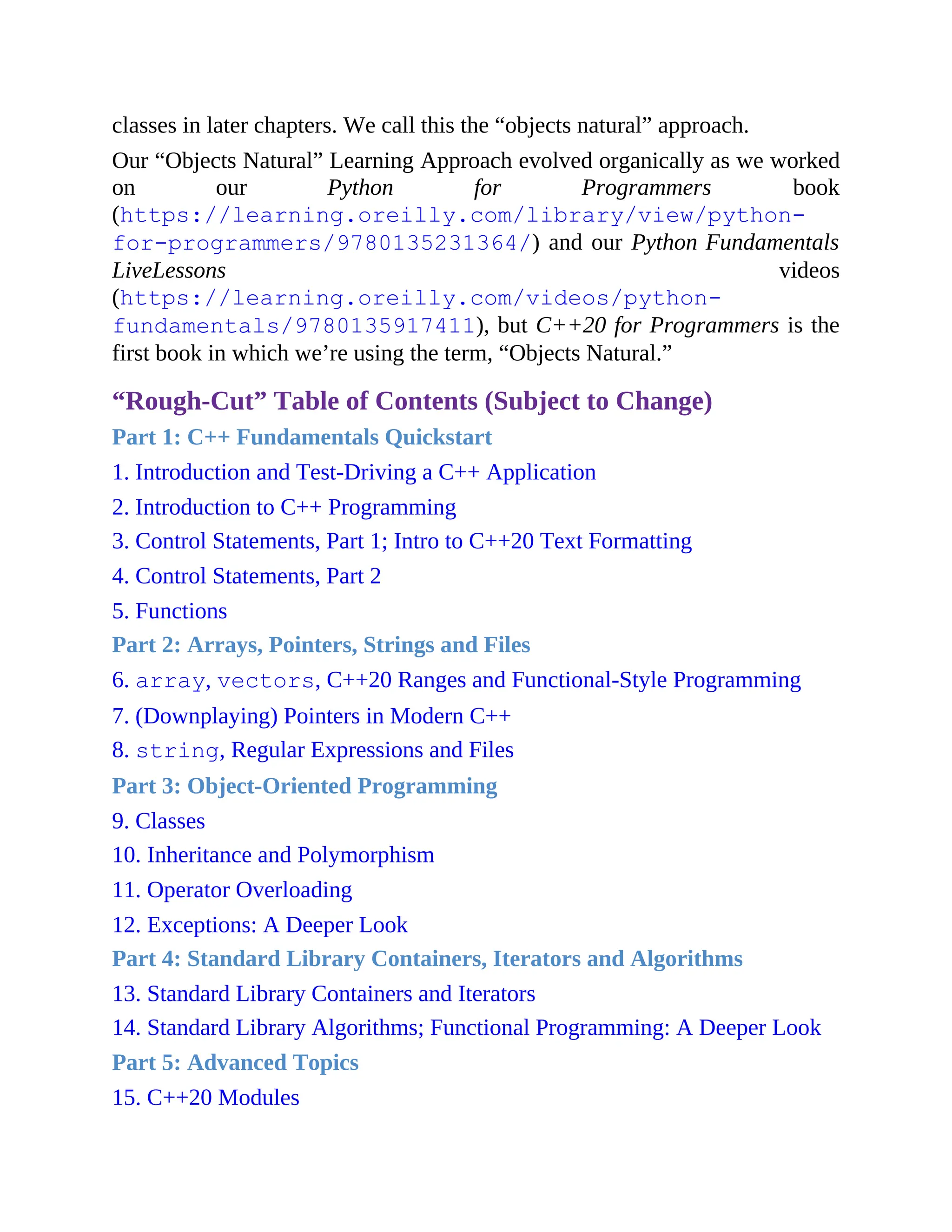 classes in later chapters. We call this the “objects natural” approach.
Our “Objects Natural” Learning Approach evolved organically as we worked
on our Python for Programmers book
(https://learning.oreilly.com/library/view/python-
for-programmers/9780135231364/) and our Python Fundamentals
LiveLessons videos
(https://learning.oreilly.com/videos/python-
fundamentals/9780135917411), but C++20 for Programmers is the
first book in which we’re using the term, “Objects Natural.”
“Rough-Cut” Table of Contents (Subject to Change)
Part 1: C++ Fundamentals Quickstart
1. Introduction and Test-Driving a C++ Application
2. Introduction to C++ Programming
3. Control Statements, Part 1; Intro to C++20 Text Formatting
4. Control Statements, Part 2
5. Functions
Part 2: Arrays, Pointers, Strings and Files
6. array, vectors, C++20 Ranges and Functional-Style Programming
7. (Downplaying) Pointers in Modern C++
8. string, Regular Expressions and Files
Part 3: Object-Oriented Programming
9. Classes
10. Inheritance and Polymorphism
11. Operator Overloading
12. Exceptions: A Deeper Look
Part 4: Standard Library Containers, Iterators and Algorithms
13. Standard Library Containers and Iterators
14. Standard Library Algorithms; Functional Programming: A Deeper Look
Part 5: Advanced Topics
15. C++20 Modules
 