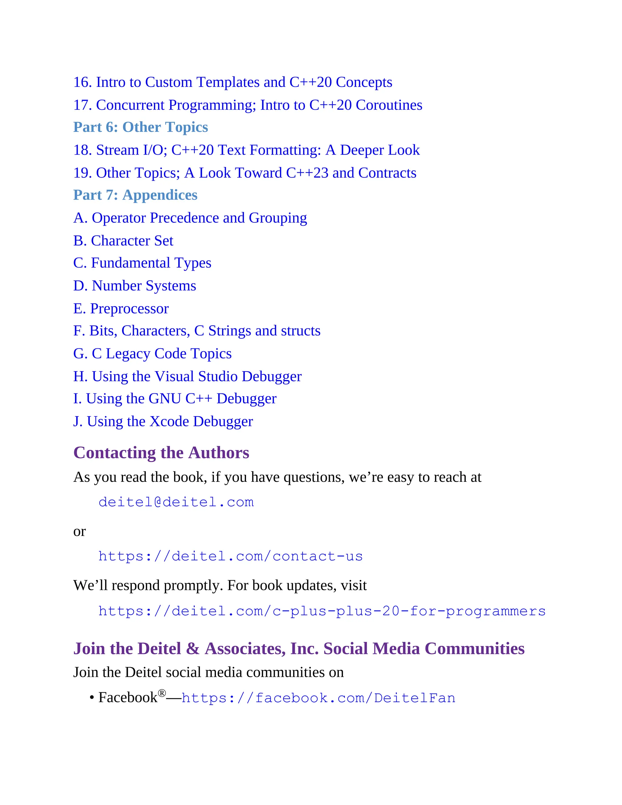 16. Intro to Custom Templates and C++20 Concepts
17. Concurrent Programming; Intro to C++20 Coroutines
Part 6: Other Topics
18. Stream I/O; C++20 Text Formatting: A Deeper Look
19. Other Topics; A Look Toward C++23 and Contracts
Part 7: Appendices
A. Operator Precedence and Grouping
B. Character Set
C. Fundamental Types
D. Number Systems
E. Preprocessor
F. Bits, Characters, C Strings and structs
G. C Legacy Code Topics
H. Using the Visual Studio Debugger
I. Using the GNU C++ Debugger
J. Using the Xcode Debugger
Contacting the Authors
As you read the book, if you have questions, we’re easy to reach at
deitel@deitel.com
or
https://deitel.com/contact-us
We’ll respond promptly. For book updates, visit
https://deitel.com/c-plus-plus-20-for-programmers
Join the Deitel & Associates, Inc. Social Media Communities
Join the Deitel social media communities on
• Facebook®—https://facebook.com/DeitelFan
 