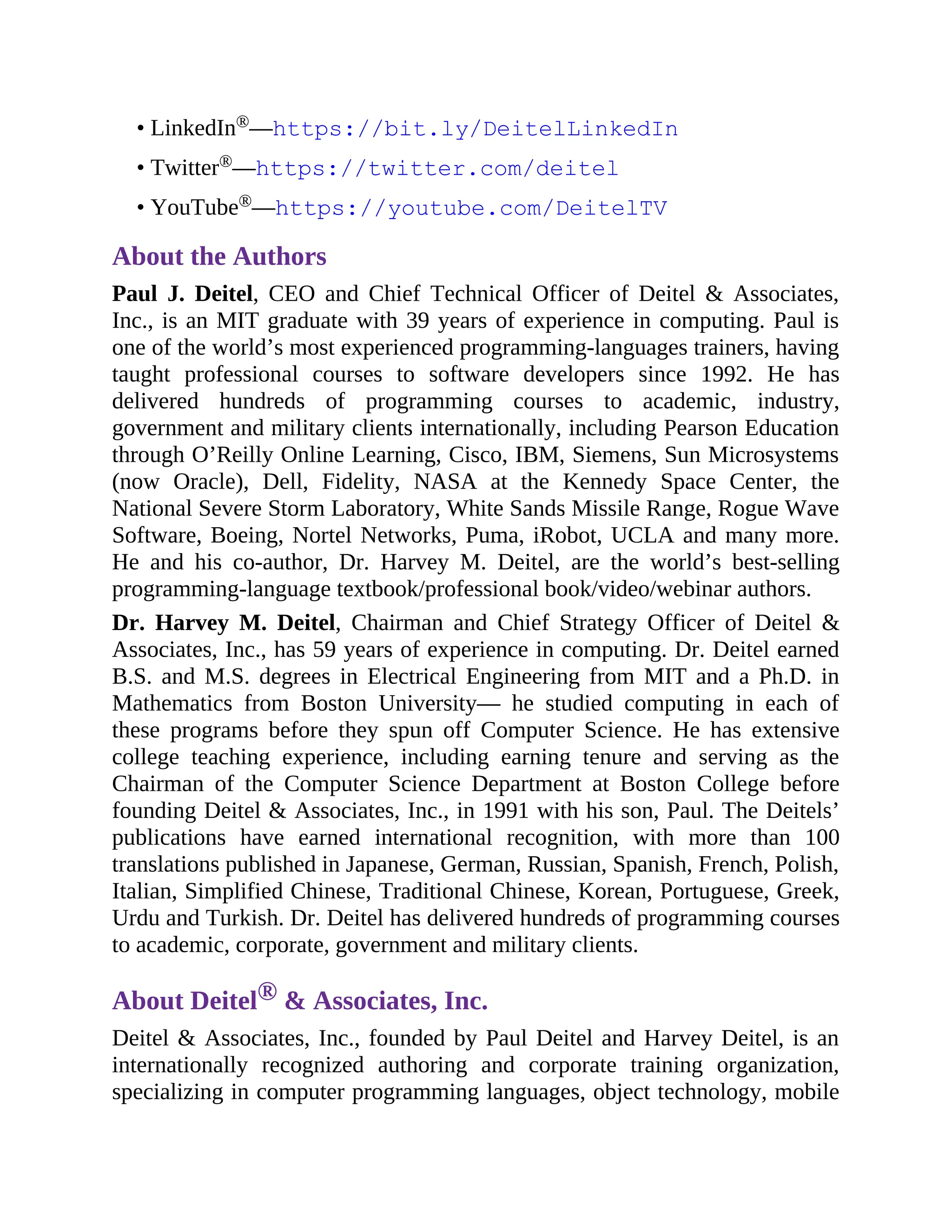• LinkedIn®—https://bit.ly/DeitelLinkedIn
• Twitter®—https://twitter.com/deitel
• YouTube®—https://youtube.com/DeitelTV
About the Authors
Paul J. Deitel, CEO and Chief Technical Officer of Deitel & Associates,
Inc., is an MIT graduate with 39 years of experience in computing. Paul is
one of the world’s most experienced programming-languages trainers, having
taught professional courses to software developers since 1992. He has
delivered hundreds of programming courses to academic, industry,
government and military clients internationally, including Pearson Education
through O’Reilly Online Learning, Cisco, IBM, Siemens, Sun Microsystems
(now Oracle), Dell, Fidelity, NASA at the Kennedy Space Center, the
National Severe Storm Laboratory, White Sands Missile Range, Rogue Wave
Software, Boeing, Nortel Networks, Puma, iRobot, UCLA and many more.
He and his co-author, Dr. Harvey M. Deitel, are the world’s best-selling
programming-language textbook/professional book/video/webinar authors.
Dr. Harvey M. Deitel, Chairman and Chief Strategy Officer of Deitel &
Associates, Inc., has 59 years of experience in computing. Dr. Deitel earned
B.S. and M.S. degrees in Electrical Engineering from MIT and a Ph.D. in
Mathematics from Boston University— he studied computing in each of
these programs before they spun off Computer Science. He has extensive
college teaching experience, including earning tenure and serving as the
Chairman of the Computer Science Department at Boston College before
founding Deitel & Associates, Inc., in 1991 with his son, Paul. The Deitels’
publications have earned international recognition, with more than 100
translations published in Japanese, German, Russian, Spanish, French, Polish,
Italian, Simplified Chinese, Traditional Chinese, Korean, Portuguese, Greek,
Urdu and Turkish. Dr. Deitel has delivered hundreds of programming courses
to academic, corporate, government and military clients.
About Deitel® & Associates, Inc.
Deitel & Associates, Inc., founded by Paul Deitel and Harvey Deitel, is an
internationally recognized authoring and corporate training organization,
specializing in computer programming languages, object technology, mobile
 