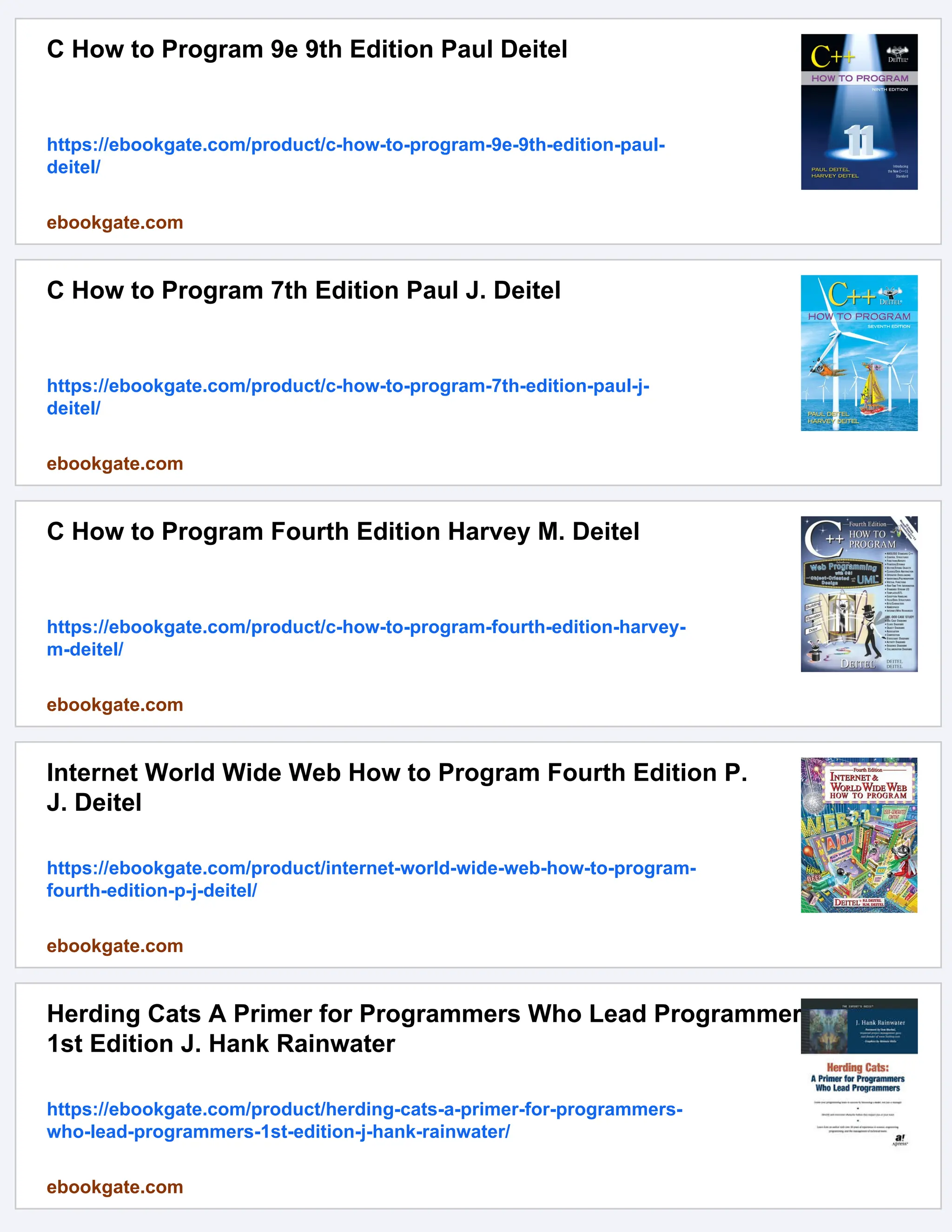 C How to Program 9e 9th Edition Paul Deitel
https://ebookgate.com/product/c-how-to-program-9e-9th-edition-paul-
deitel/
ebookgate.com
C How to Program 7th Edition Paul J. Deitel
https://ebookgate.com/product/c-how-to-program-7th-edition-paul-j-
deitel/
ebookgate.com
C How to Program Fourth Edition Harvey M. Deitel
https://ebookgate.com/product/c-how-to-program-fourth-edition-harvey-
m-deitel/
ebookgate.com
Internet World Wide Web How to Program Fourth Edition P.
J. Deitel
https://ebookgate.com/product/internet-world-wide-web-how-to-program-
fourth-edition-p-j-deitel/
ebookgate.com
Herding Cats A Primer for Programmers Who Lead Programmers
1st Edition J. Hank Rainwater
https://ebookgate.com/product/herding-cats-a-primer-for-programmers-
who-lead-programmers-1st-edition-j-hank-rainwater/
ebookgate.com
 