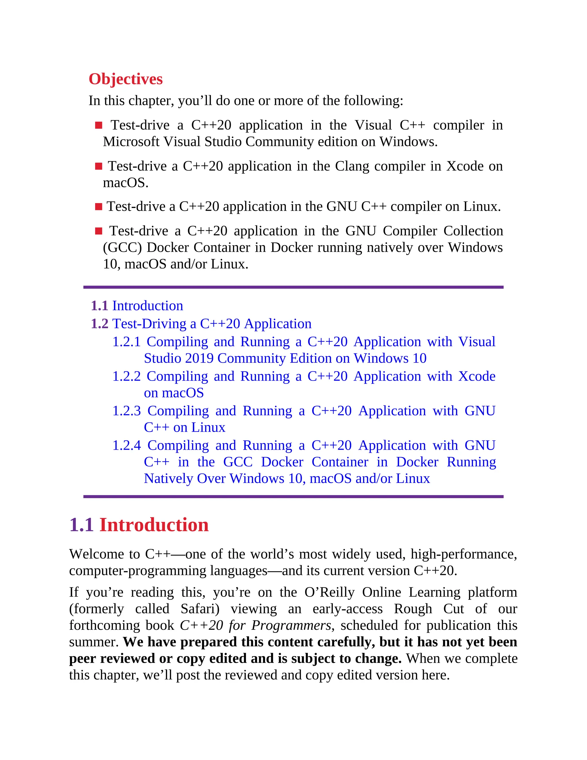 Objectives
In this chapter, you’ll do one or more of the following:
■ Test-drive a C++20 application in the Visual C++ compiler in
Microsoft Visual Studio Community edition on Windows.
■ Test-drive a C++20 application in the Clang compiler in Xcode on
macOS.
■ Test-drive a C++20 application in the GNU C++ compiler on Linux.
■ Test-drive a C++20 application in the GNU Compiler Collection
(GCC) Docker Container in Docker running natively over Windows
10, macOS and/or Linux.
1.1 Introduction
1.2 Test-Driving a C++20 Application
1.2.1 Compiling and Running a C++20 Application with Visual
Studio 2019 Community Edition on Windows 10
1.2.2 Compiling and Running a C++20 Application with Xcode
on macOS
1.2.3 Compiling and Running a C++20 Application with GNU
C++ on Linux
1.2.4 Compiling and Running a C++20 Application with GNU
C++ in the GCC Docker Container in Docker Running
Natively Over Windows 10, macOS and/or Linux
1.1 Introduction
Welcome to C++—one of the world’s most widely used, high-performance,
computer-programming languages—and its current version C++20.
If you’re reading this, you’re on the O’Reilly Online Learning platform
(formerly called Safari) viewing an early-access Rough Cut of our
forthcoming book C++20 for Programmers, scheduled for publication this
summer. We have prepared this content carefully, but it has not yet been
peer reviewed or copy edited and is subject to change. When we complete
this chapter, we’ll post the reviewed and copy edited version here.
 