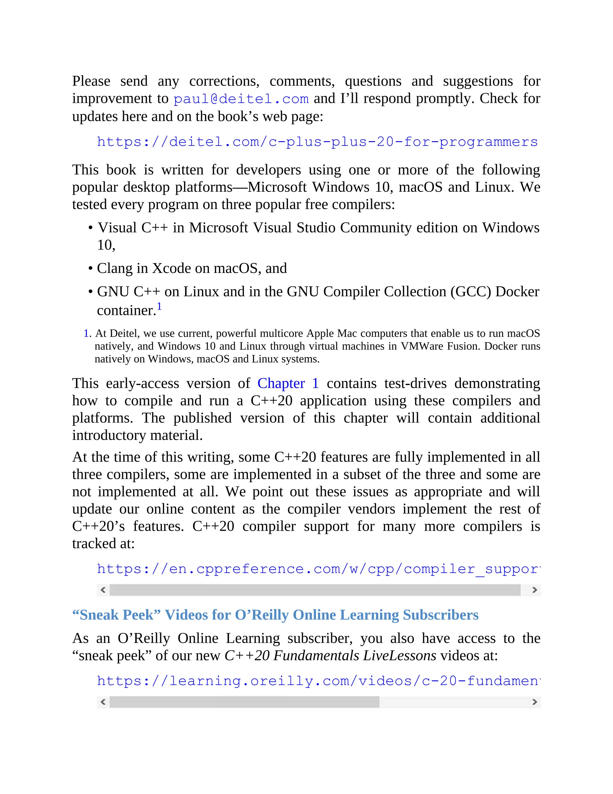 Please send any corrections, comments, questions and suggestions for
improvement to paul@deitel.com and I’ll respond promptly. Check for
updates here and on the book’s web page:
https://deitel.com/c-plus-plus-20-for-programmers
This book is written for developers using one or more of the following
popular desktop platforms—Microsoft Windows 10, macOS and Linux. We
tested every program on three popular free compilers:
• Visual C++ in Microsoft Visual Studio Community edition on Windows
10,
• Clang in Xcode on macOS, and
• GNU C++ on Linux and in the GNU Compiler Collection (GCC) Docker
container.1
1. At Deitel, we use current, powerful multicore Apple Mac computers that enable us to run macOS
natively, and Windows 10 and Linux through virtual machines in VMWare Fusion. Docker runs
natively on Windows, macOS and Linux systems.
This early-access version of Chapter 1 contains test-drives demonstrating
how to compile and run a C++20 application using these compilers and
platforms. The published version of this chapter will contain additional
introductory material.
At the time of this writing, some C++20 features are fully implemented in all
three compilers, some are implemented in a subset of the three and some are
not implemented at all. We point out these issues as appropriate and will
update our online content as the compiler vendors implement the rest of
C++20’s features. C++20 compiler support for many more compilers is
tracked at:
https://en.cppreference.com/w/cpp/compiler_support
“Sneak Peek” Videos for O’Reilly Online Learning Subscribers
As an O’Reilly Online Learning subscriber, you also have access to the
“sneak peek” of our new C++20 Fundamentals LiveLessons videos at:
https://learning.oreilly.com/videos/c-20-fundamentals-part
 