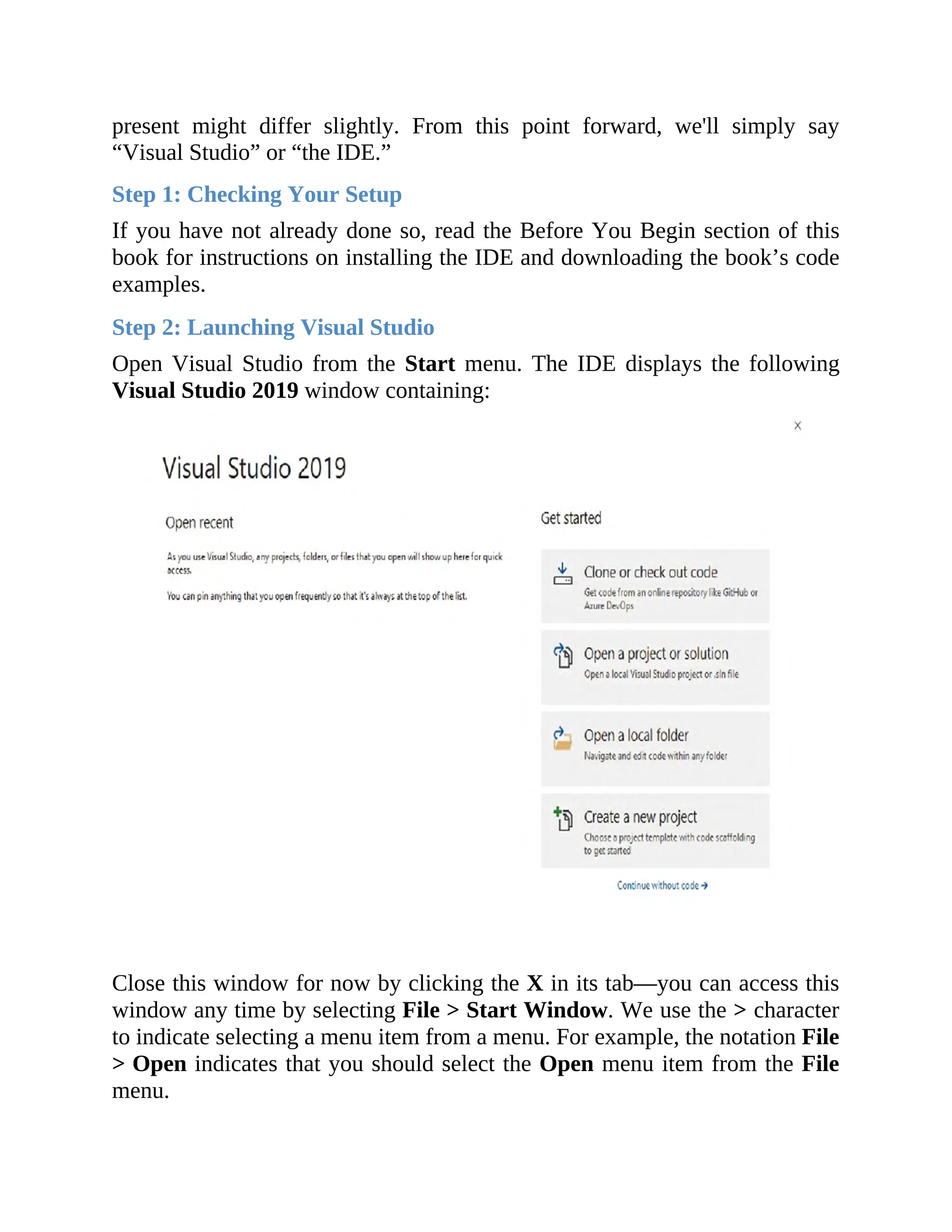 present might differ slightly. From this point forward, we'll simply say
“Visual Studio” or “the IDE.”
Step 1: Checking Your Setup
If you have not already done so, read the Before You Begin section of this
book for instructions on installing the IDE and downloading the book’s code
examples.
Step 2: Launching Visual Studio
Open Visual Studio from the Start menu. The IDE displays the following
Visual Studio 2019 window containing:
Close this window for now by clicking the X in its tab—you can access this
window any time by selecting File > Start Window. We use the > character
to indicate selecting a menu item from a menu. For example, the notation File
> Open indicates that you should select the Open menu item from the File
menu.
 