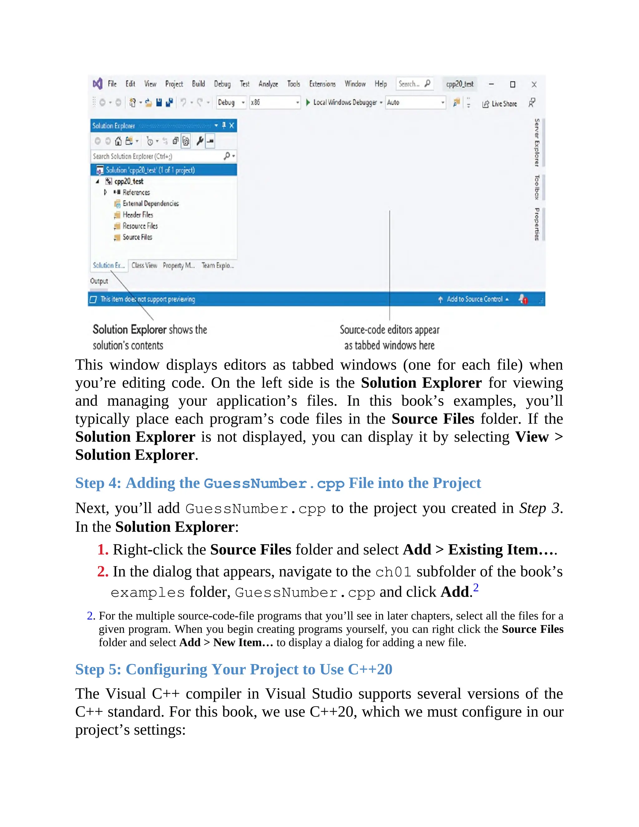 This window displays editors as tabbed windows (one for each file) when
you’re editing code. On the left side is the Solution Explorer for viewing
and managing your application’s files. In this book’s examples, you’ll
typically place each program’s code files in the Source Files folder. If the
Solution Explorer is not displayed, you can display it by selecting View >
Solution Explorer.
Step 4: Adding the GuessNumber.cpp File into the Project
Next, you’ll add GuessNumber.cpp to the project you created in Step 3.
In the Solution Explorer:
1. Right-click the Source Files folder and select Add > Existing Item….
2. In the dialog that appears, navigate to the ch01 subfolder of the book’s
examples folder, GuessNumber.cpp and click Add.2
2. For the multiple source-code-file programs that you’ll see in later chapters, select all the files for a
given program. When you begin creating programs yourself, you can right click the Source Files
folder and select Add > New Item… to display a dialog for adding a new file.
Step 5: Configuring Your Project to Use C++20
The Visual C++ compiler in Visual Studio supports several versions of the
C++ standard. For this book, we use C++20, which we must configure in our
project’s settings:
 