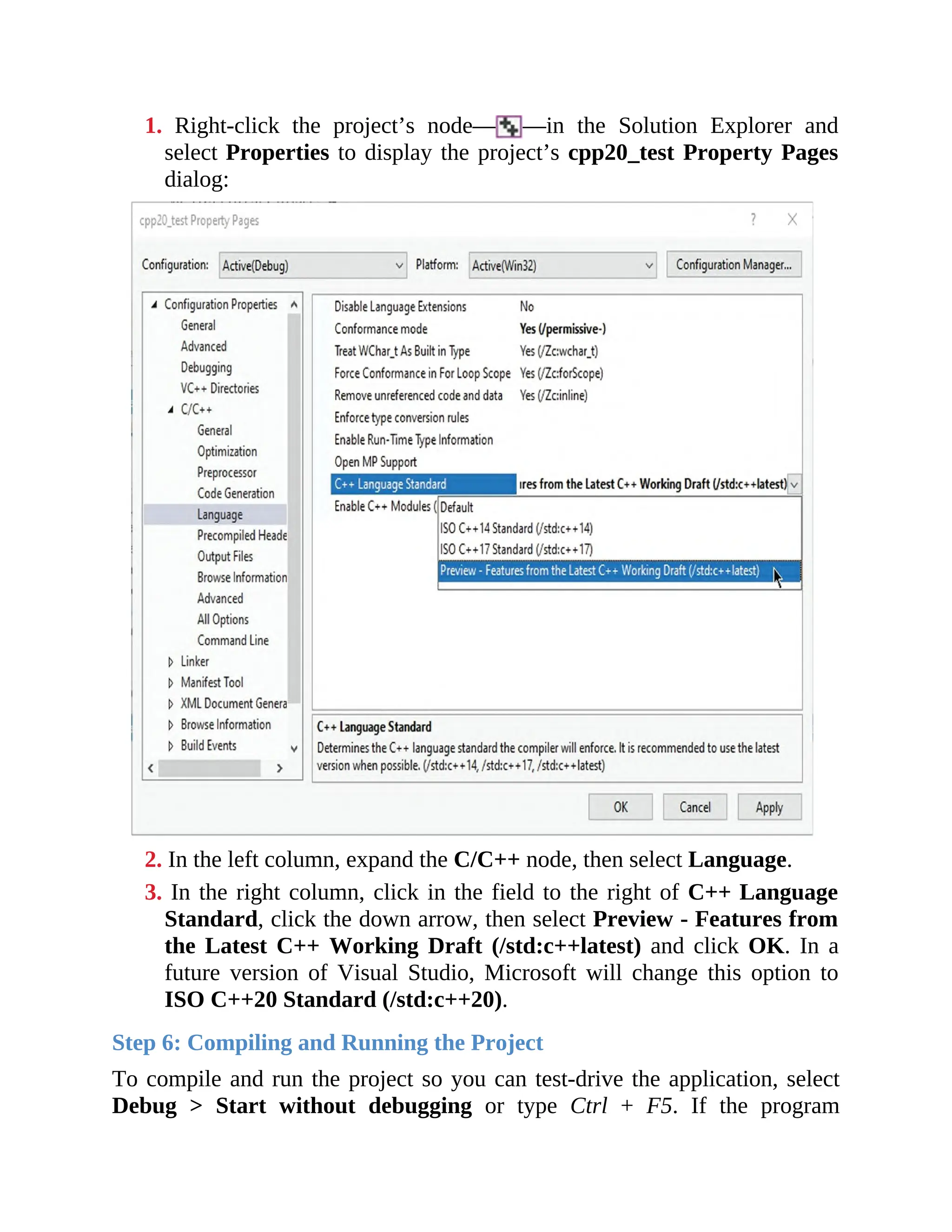 1. Right-click the project’s node— —in the Solution Explorer and
select Properties to display the project’s cpp20_test Property Pages
dialog:
2. In the left column, expand the C/C++ node, then select Language.
3. In the right column, click in the field to the right of C++ Language
Standard, click the down arrow, then select Preview - Features from
the Latest C++ Working Draft (/std:c++latest) and click OK. In a
future version of Visual Studio, Microsoft will change this option to
ISO C++20 Standard (/std:c++20).
Step 6: Compiling and Running the Project
To compile and run the project so you can test-drive the application, select
Debug > Start without debugging or type Ctrl + F5. If the program
 
