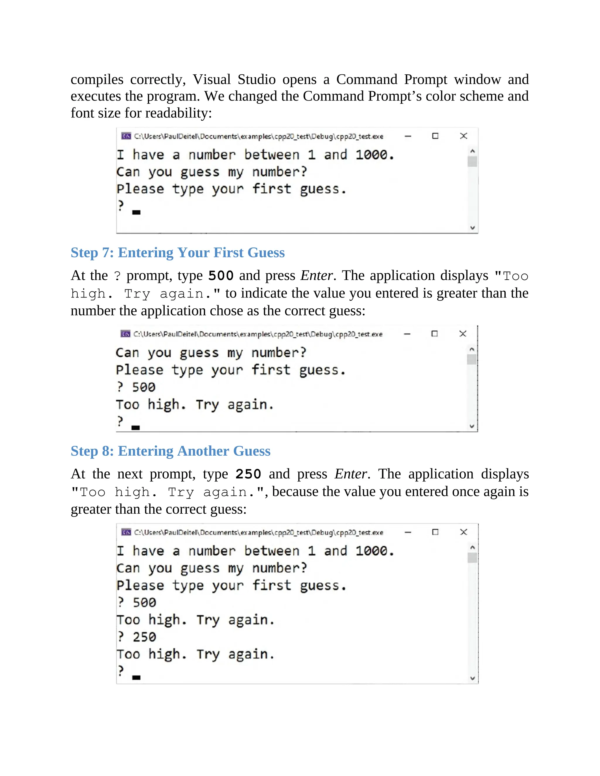compiles correctly, Visual Studio opens a Command Prompt window and
executes the program. We changed the Command Prompt’s color scheme and
font size for readability:
Step 7: Entering Your First Guess
At the ? prompt, type 500 and press Enter. The application displays "Too
high. Try again." to indicate the value you entered is greater than the
number the application chose as the correct guess:
Step 8: Entering Another Guess
At the next prompt, type 250 and press Enter. The application displays
"Too high. Try again.", because the value you entered once again is
greater than the correct guess:
 
