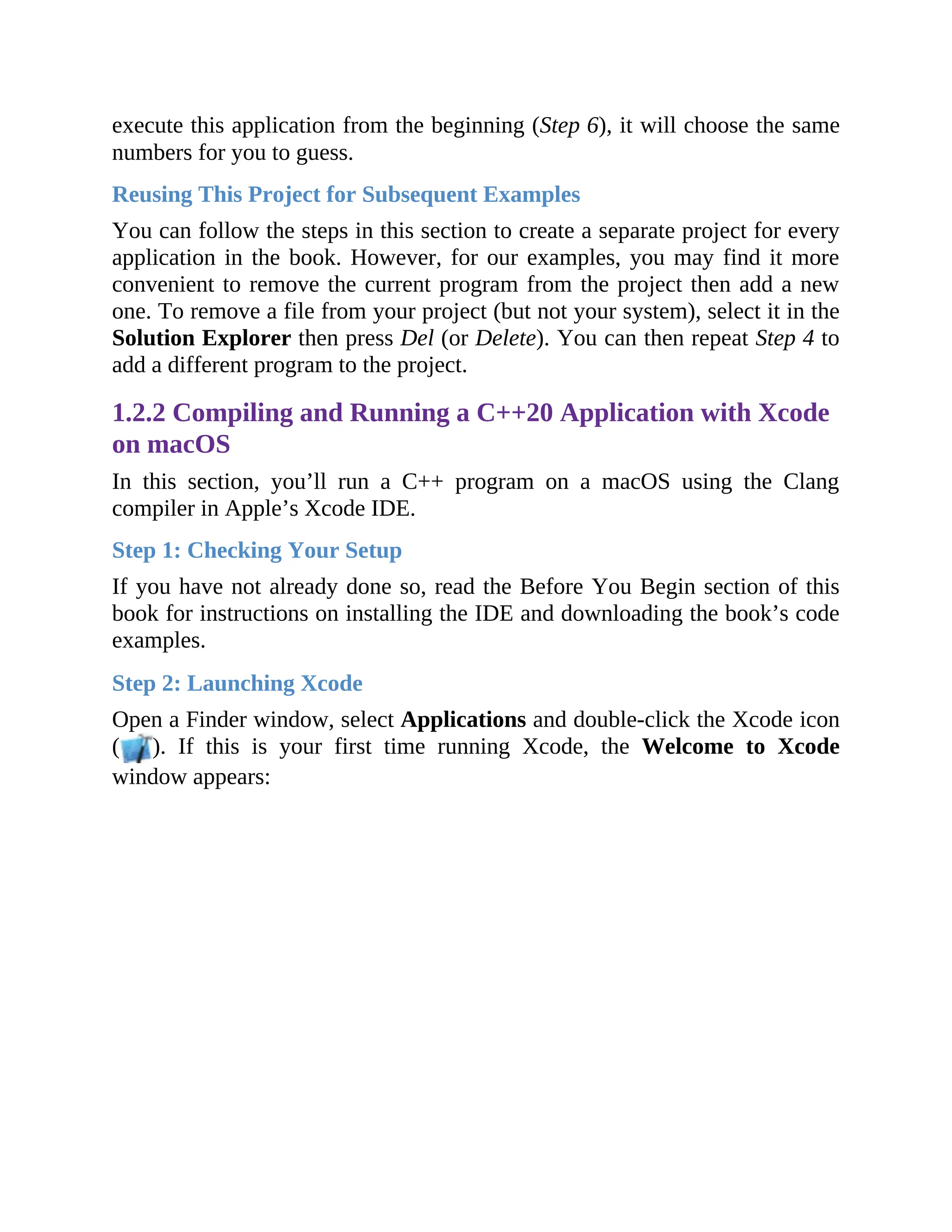execute this application from the beginning (Step 6), it will choose the same
numbers for you to guess.
Reusing This Project for Subsequent Examples
You can follow the steps in this section to create a separate project for every
application in the book. However, for our examples, you may find it more
convenient to remove the current program from the project then add a new
one. To remove a file from your project (but not your system), select it in the
Solution Explorer then press Del (or Delete). You can then repeat Step 4 to
add a different program to the project.
1.2.2 Compiling and Running a C++20 Application with Xcode
on macOS
In this section, you’ll run a C++ program on a macOS using the Clang
compiler in Apple’s Xcode IDE.
Step 1: Checking Your Setup
If you have not already done so, read the Before You Begin section of this
book for instructions on installing the IDE and downloading the book’s code
examples.
Step 2: Launching Xcode
Open a Finder window, select Applications and double-click the Xcode icon
( ). If this is your first time running Xcode, the Welcome to Xcode
window appears:
 
