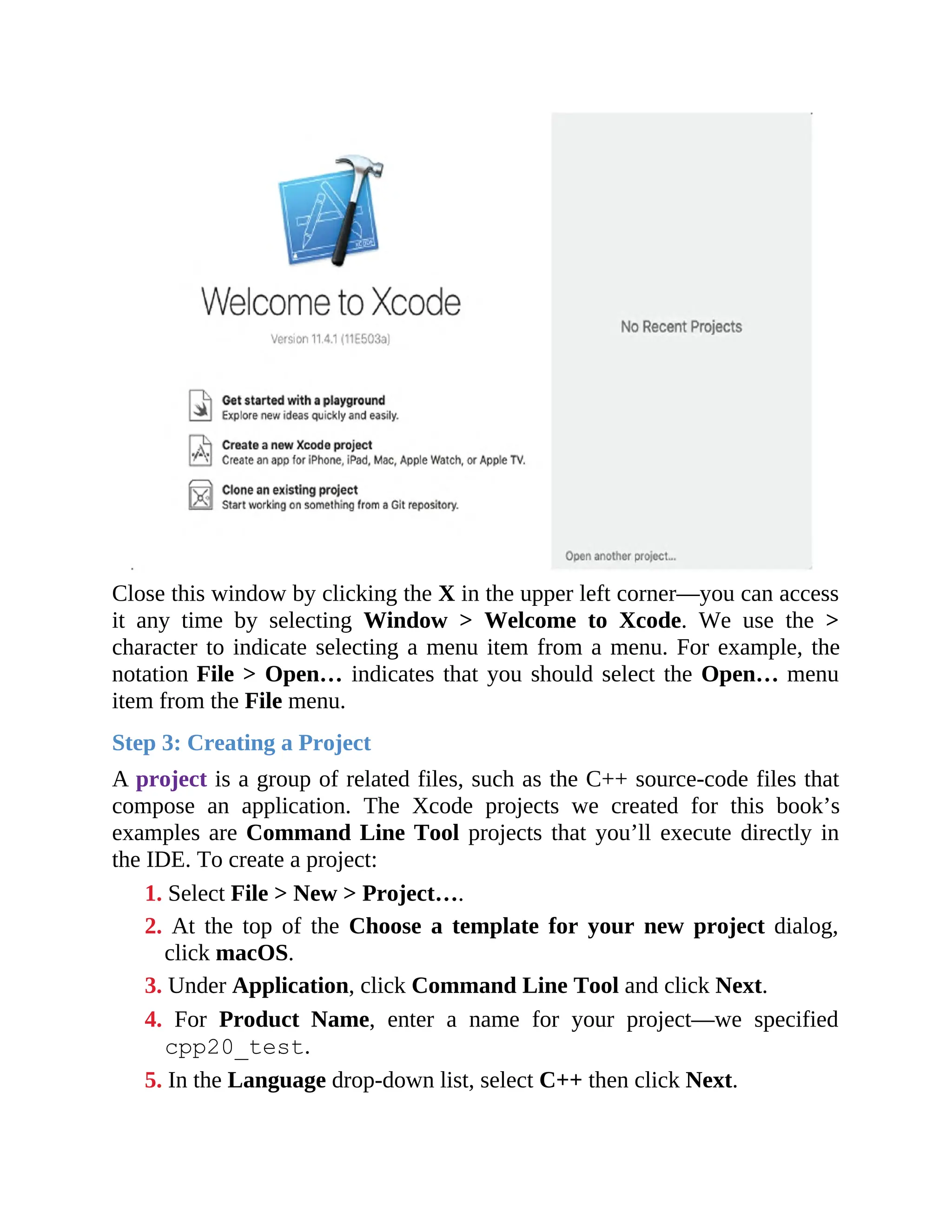 Close this window by clicking the X in the upper left corner—you can access
it any time by selecting Window > Welcome to Xcode. We use the >
character to indicate selecting a menu item from a menu. For example, the
notation File > Open… indicates that you should select the Open… menu
item from the File menu.
Step 3: Creating a Project
A project is a group of related files, such as the C++ source-code files that
compose an application. The Xcode projects we created for this book’s
examples are Command Line Tool projects that you’ll execute directly in
the IDE. To create a project:
1. Select File > New > Project….
2. At the top of the Choose a template for your new project dialog,
click macOS.
3. Under Application, click Command Line Tool and click Next.
4. For Product Name, enter a name for your project—we specified
cpp20_test.
5. In the Language drop-down list, select C++ then click Next.
 