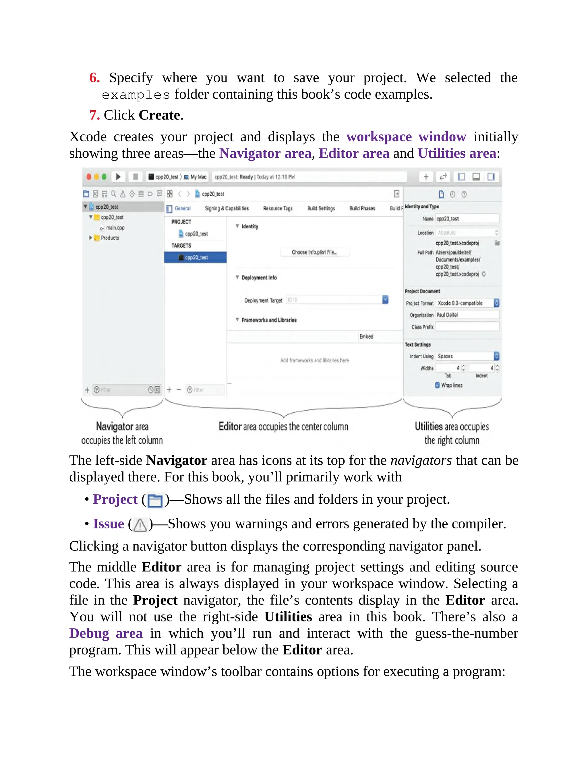 6. Specify where you want to save your project. We selected the
examples folder containing this book’s code examples.
7. Click Create.
Xcode creates your project and displays the workspace window initially
showing three areas—the Navigator area, Editor area and Utilities area:
The left-side Navigator area has icons at its top for the navigators that can be
displayed there. For this book, you’ll primarily work with
• Project ( )—Shows all the files and folders in your project.
• Issue ( )—Shows you warnings and errors generated by the compiler.
Clicking a navigator button displays the corresponding navigator panel.
The middle Editor area is for managing project settings and editing source
code. This area is always displayed in your workspace window. Selecting a
file in the Project navigator, the file’s contents display in the Editor area.
You will not use the right-side Utilities area in this book. There’s also a
Debug area in which you’ll run and interact with the guess-the-number
program. This will appear below the Editor area.
The workspace window’s toolbar contains options for executing a program:
 