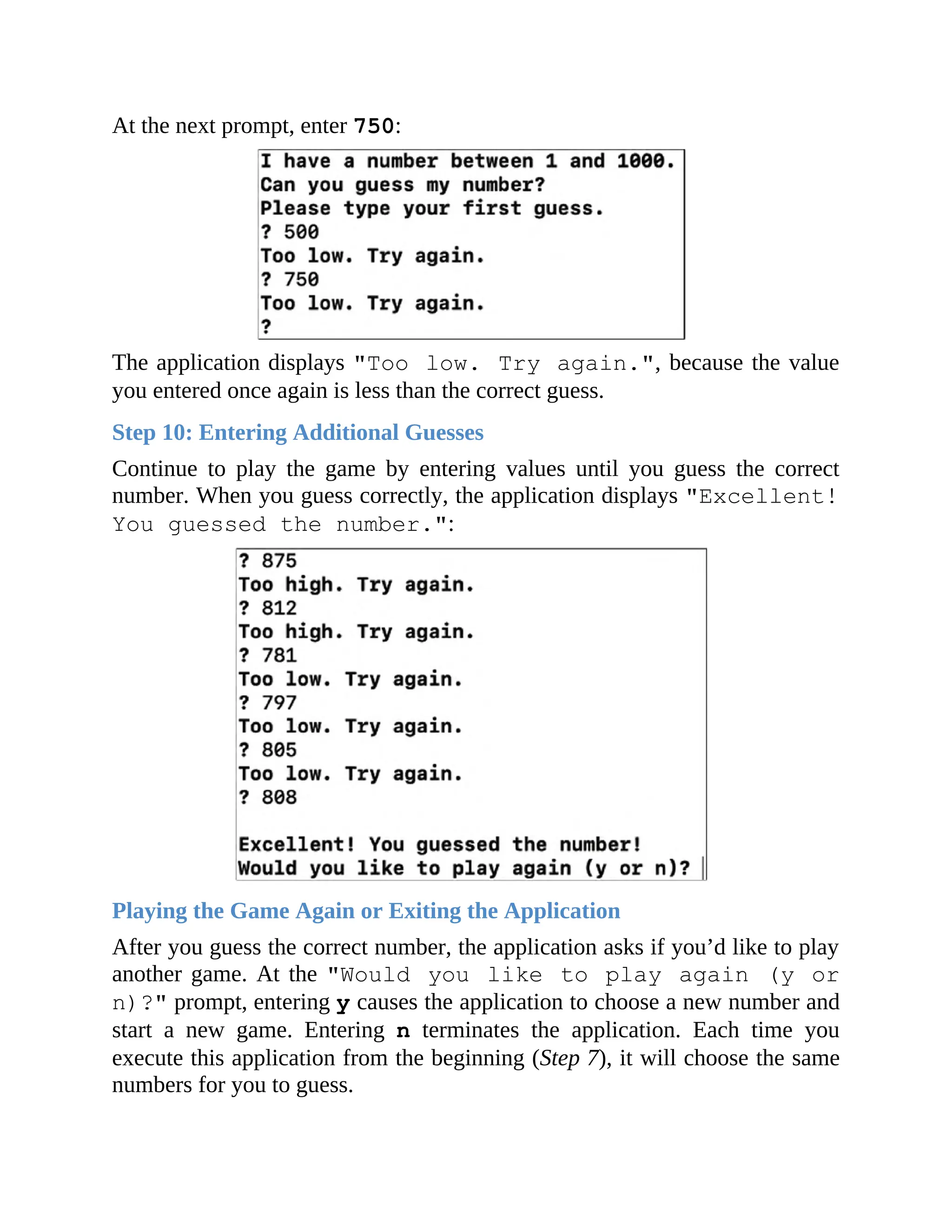 At the next prompt, enter 750:
The application displays "Too low. Try again.", because the value
you entered once again is less than the correct guess.
Step 10: Entering Additional Guesses
Continue to play the game by entering values until you guess the correct
number. When you guess correctly, the application displays "Excellent!
You guessed the number.":
Playing the Game Again or Exiting the Application
After you guess the correct number, the application asks if you’d like to play
another game. At the "Would you like to play again (y or
n)?" prompt, entering y causes the application to choose a new number and
start a new game. Entering n terminates the application. Each time you
execute this application from the beginning (Step 7), it will choose the same
numbers for you to guess.
 
