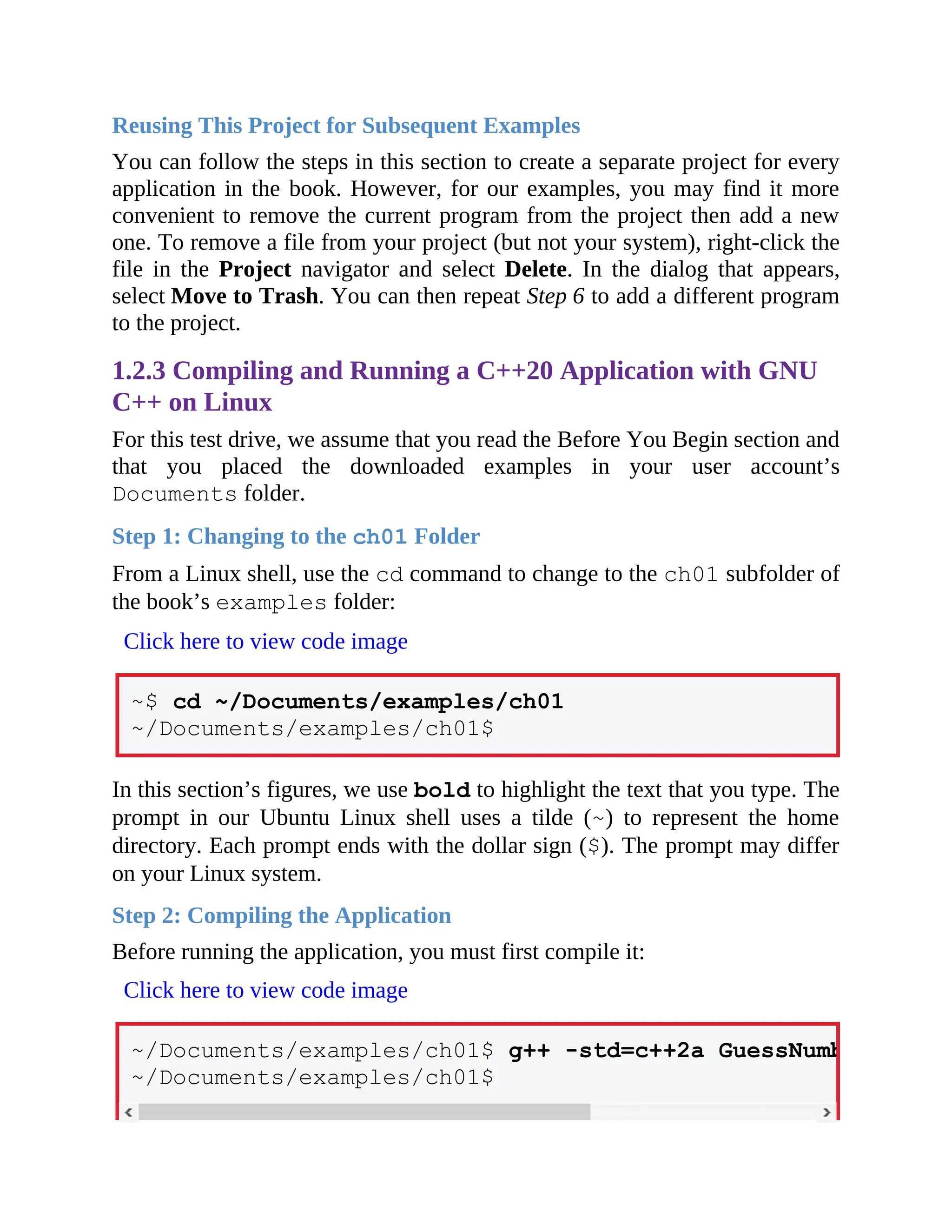 Reusing This Project for Subsequent Examples
You can follow the steps in this section to create a separate project for every
application in the book. However, for our examples, you may find it more
convenient to remove the current program from the project then add a new
one. To remove a file from your project (but not your system), right-click the
file in the Project navigator and select Delete. In the dialog that appears,
select Move to Trash. You can then repeat Step 6 to add a different program
to the project.
1.2.3 Compiling and Running a C++20 Application with GNU
C++ on Linux
For this test drive, we assume that you read the Before You Begin section and
that you placed the downloaded examples in your user account’s
Documents folder.
Step 1: Changing to the ch01 Folder
From a Linux shell, use the cd command to change to the ch01 subfolder of
the book’s examples folder:
Click here to view code image
~$ cd ~/Documents/examples/ch01
~/Documents/examples/ch01$
In this section’s figures, we use bold to highlight the text that you type. The
prompt in our Ubuntu Linux shell uses a tilde (~) to represent the home
directory. Each prompt ends with the dollar sign ($). The prompt may differ
on your Linux system.
Step 2: Compiling the Application
Before running the application, you must first compile it:
Click here to view code image
~/Documents/examples/ch01$ g++ -std=c++2a GuessNumber.cpp -
~/Documents/examples/ch01$
 