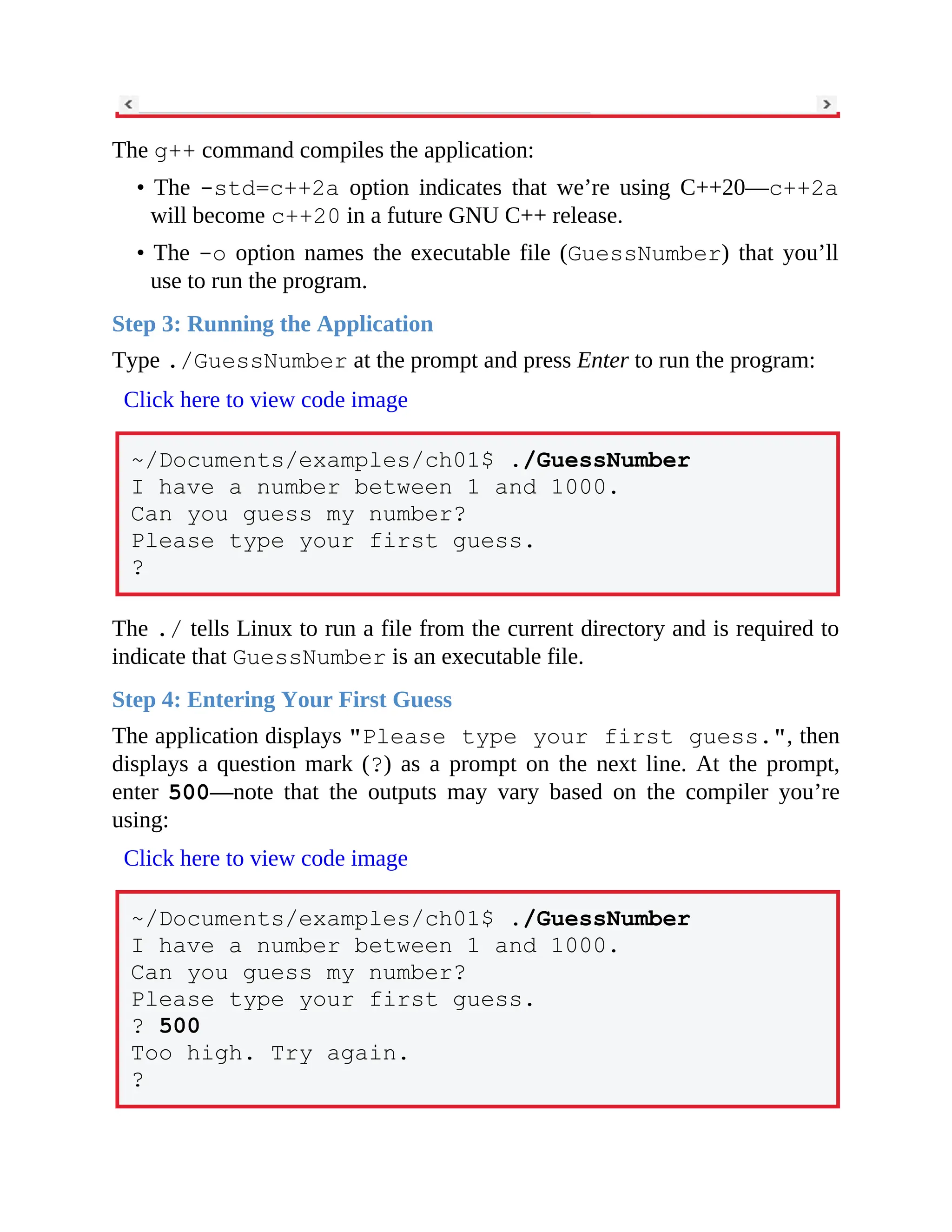 The g++ command compiles the application:
• The -std=c++2a option indicates that we’re using C++20—c++2a
will become c++20 in a future GNU C++ release.
• The -o option names the executable file (GuessNumber) that you’ll
use to run the program.
Step 3: Running the Application
Type ./GuessNumber at the prompt and press Enter to run the program:
Click here to view code image
~/Documents/examples/ch01$ ./GuessNumber
I have a number between 1 and 1000.
Can you guess my number?
Please type your first guess.
?
The ./ tells Linux to run a file from the current directory and is required to
indicate that GuessNumber is an executable file.
Step 4: Entering Your First Guess
The application displays "Please type your first guess.", then
displays a question mark (?) as a prompt on the next line. At the prompt,
enter 500—note that the outputs may vary based on the compiler you’re
using:
Click here to view code image
~/Documents/examples/ch01$ ./GuessNumber
I have a number between 1 and 1000.
Can you guess my number?
Please type your first guess.
? 500
Too high. Try again.
?
 