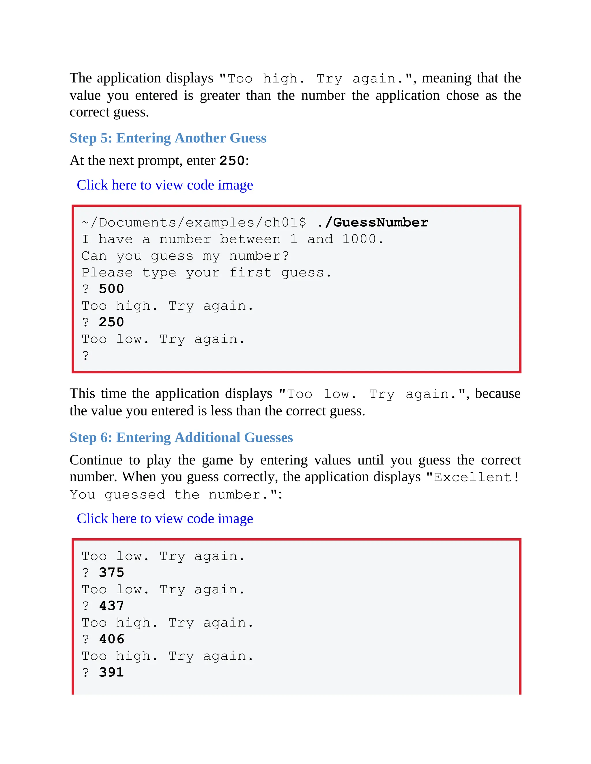 The application displays "Too high. Try again.", meaning that the
value you entered is greater than the number the application chose as the
correct guess.
Step 5: Entering Another Guess
At the next prompt, enter 250:
Click here to view code image
~/Documents/examples/ch01$ ./GuessNumber
I have a number between 1 and 1000.
Can you guess my number?
Please type your first guess.
? 500
Too high. Try again.
? 250
Too low. Try again.
?
This time the application displays "Too low. Try again.", because
the value you entered is less than the correct guess.
Step 6: Entering Additional Guesses
Continue to play the game by entering values until you guess the correct
number. When you guess correctly, the application displays "Excellent!
You guessed the number.":
Click here to view code image
Too low. Try again.
? 375
Too low. Try again.
? 437
Too high. Try again.
? 406
Too high. Try again.
? 391
 