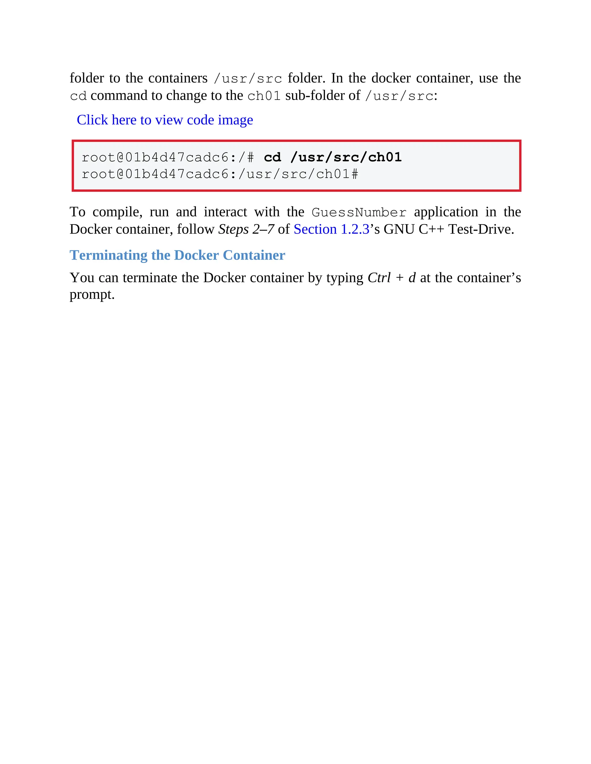 folder to the containers /usr/src folder. In the docker container, use the
cd command to change to the ch01 sub-folder of /usr/src:
Click here to view code image
root@01b4d47cadc6:/# cd /usr/src/ch01
root@01b4d47cadc6:/usr/src/ch01#
To compile, run and interact with the GuessNumber application in the
Docker container, follow Steps 2–7 of Section 1.2.3’s GNU C++ Test-Drive.
Terminating the Docker Container
You can terminate the Docker container by typing Ctrl + d at the container’s
prompt.
 