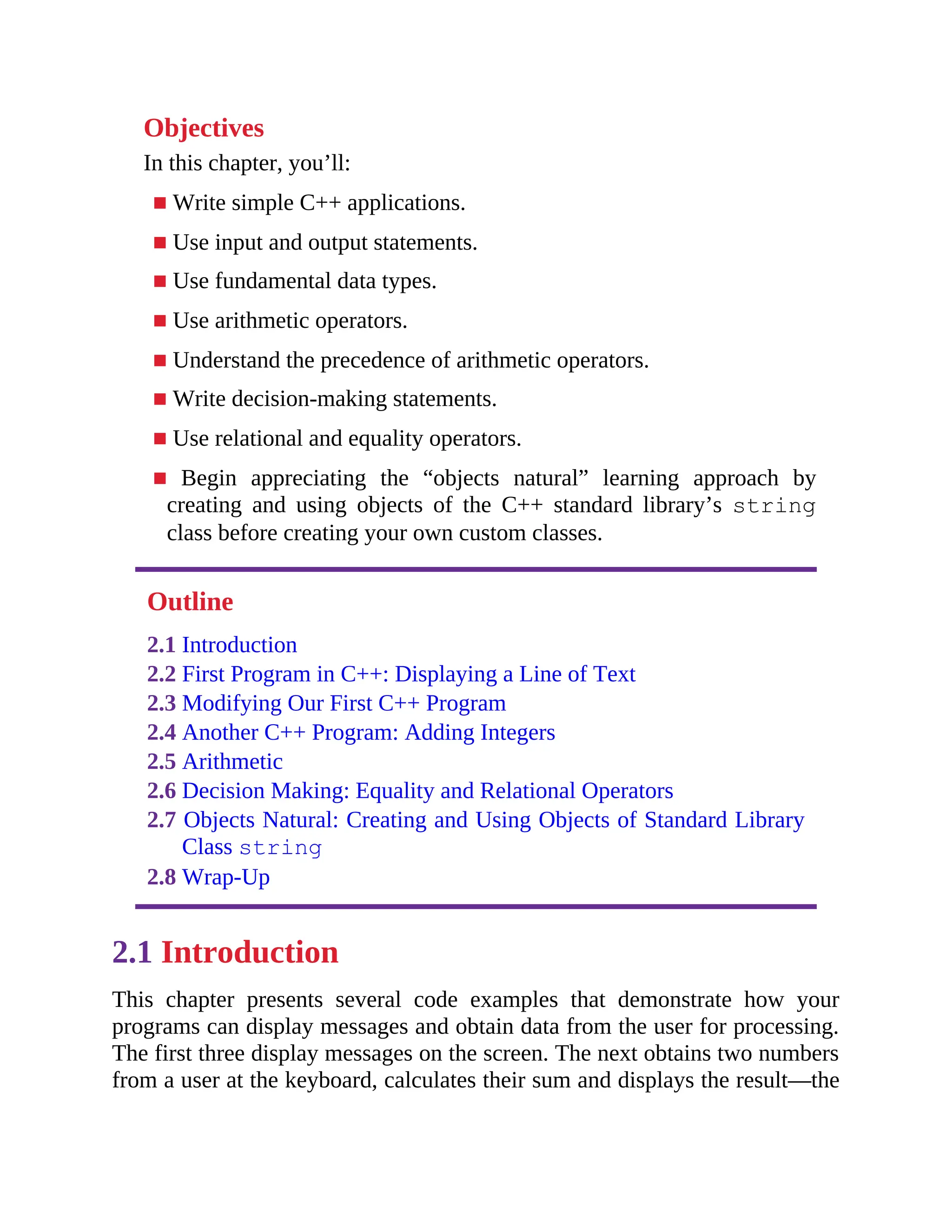Objectives
In this chapter, you’ll:
■ Write simple C++ applications.
■ Use input and output statements.
■ Use fundamental data types.
■ Use arithmetic operators.
■ Understand the precedence of arithmetic operators.
■ Write decision-making statements.
■ Use relational and equality operators.
■ Begin appreciating the “objects natural” learning approach by
creating and using objects of the C++ standard library’s string
class before creating your own custom classes.
Outline
2.1 Introduction
2.2 First Program in C++: Displaying a Line of Text
2.3 Modifying Our First C++ Program
2.4 Another C++ Program: Adding Integers
2.5 Arithmetic
2.6 Decision Making: Equality and Relational Operators
2.7 Objects Natural: Creating and Using Objects of Standard Library
Class string
2.8 Wrap-Up
2.1 Introduction
This chapter presents several code examples that demonstrate how your
programs can display messages and obtain data from the user for processing.
The first three display messages on the screen. The next obtains two numbers
from a user at the keyboard, calculates their sum and displays the result—the
 