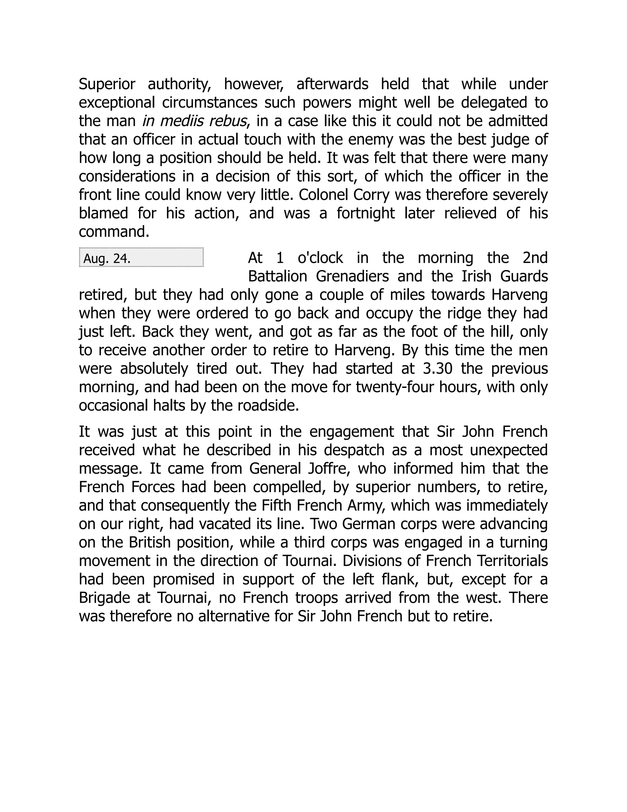 Aug. 24.
Superior authority, however, afterwards held that while under
exceptional circumstances such powers might well be delegated to
the man in mediis rebus, in a case like this it could not be admitted
that an officer in actual touch with the enemy was the best judge of
how long a position should be held. It was felt that there were many
considerations in a decision of this sort, of which the officer in the
front line could know very little. Colonel Corry was therefore severely
blamed for his action, and was a fortnight later relieved of his
command.
At 1 o'clock in the morning the 2nd
Battalion Grenadiers and the Irish Guards
retired, but they had only gone a couple of miles towards Harveng
when they were ordered to go back and occupy the ridge they had
just left. Back they went, and got as far as the foot of the hill, only
to receive another order to retire to Harveng. By this time the men
were absolutely tired out. They had started at 3.30 the previous
morning, and had been on the move for twenty-four hours, with only
occasional halts by the roadside.
It was just at this point in the engagement that Sir John French
received what he described in his despatch as a most unexpected
message. It came from General Joffre, who informed him that the
French Forces had been compelled, by superior numbers, to retire,
and that consequently the Fifth French Army, which was immediately
on our right, had vacated its line. Two German corps were advancing
on the British position, while a third corps was engaged in a turning
movement in the direction of Tournai. Divisions of French Territorials
had been promised in support of the left flank, but, except for a
Brigade at Tournai, no French troops arrived from the west. There
was therefore no alternative for Sir John French but to retire.
 