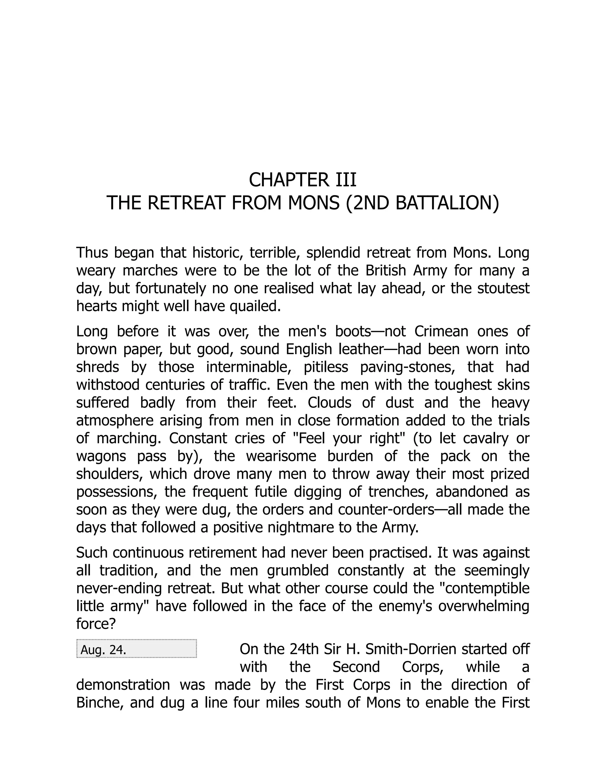 Aug. 24.
CHAPTER III
THE RETREAT FROM MONS (2ND BATTALION)
Thus began that historic, terrible, splendid retreat from Mons. Long
weary marches were to be the lot of the British Army for many a
day, but fortunately no one realised what lay ahead, or the stoutest
hearts might well have quailed.
Long before it was over, the men's boots—not Crimean ones of
brown paper, but good, sound English leather—had been worn into
shreds by those interminable, pitiless paving-stones, that had
withstood centuries of traffic. Even the men with the toughest skins
suffered badly from their feet. Clouds of dust and the heavy
atmosphere arising from men in close formation added to the trials
of marching. Constant cries of "Feel your right" (to let cavalry or
wagons pass by), the wearisome burden of the pack on the
shoulders, which drove many men to throw away their most prized
possessions, the frequent futile digging of trenches, abandoned as
soon as they were dug, the orders and counter-orders—all made the
days that followed a positive nightmare to the Army.
Such continuous retirement had never been practised. It was against
all tradition, and the men grumbled constantly at the seemingly
never-ending retreat. But what other course could the "contemptible
little army" have followed in the face of the enemy's overwhelming
force?
On the 24th Sir H. Smith-Dorrien started off
with the Second Corps, while a
demonstration was made by the First Corps in the direction of
Binche, and dug a line four miles south of Mons to enable the First
 