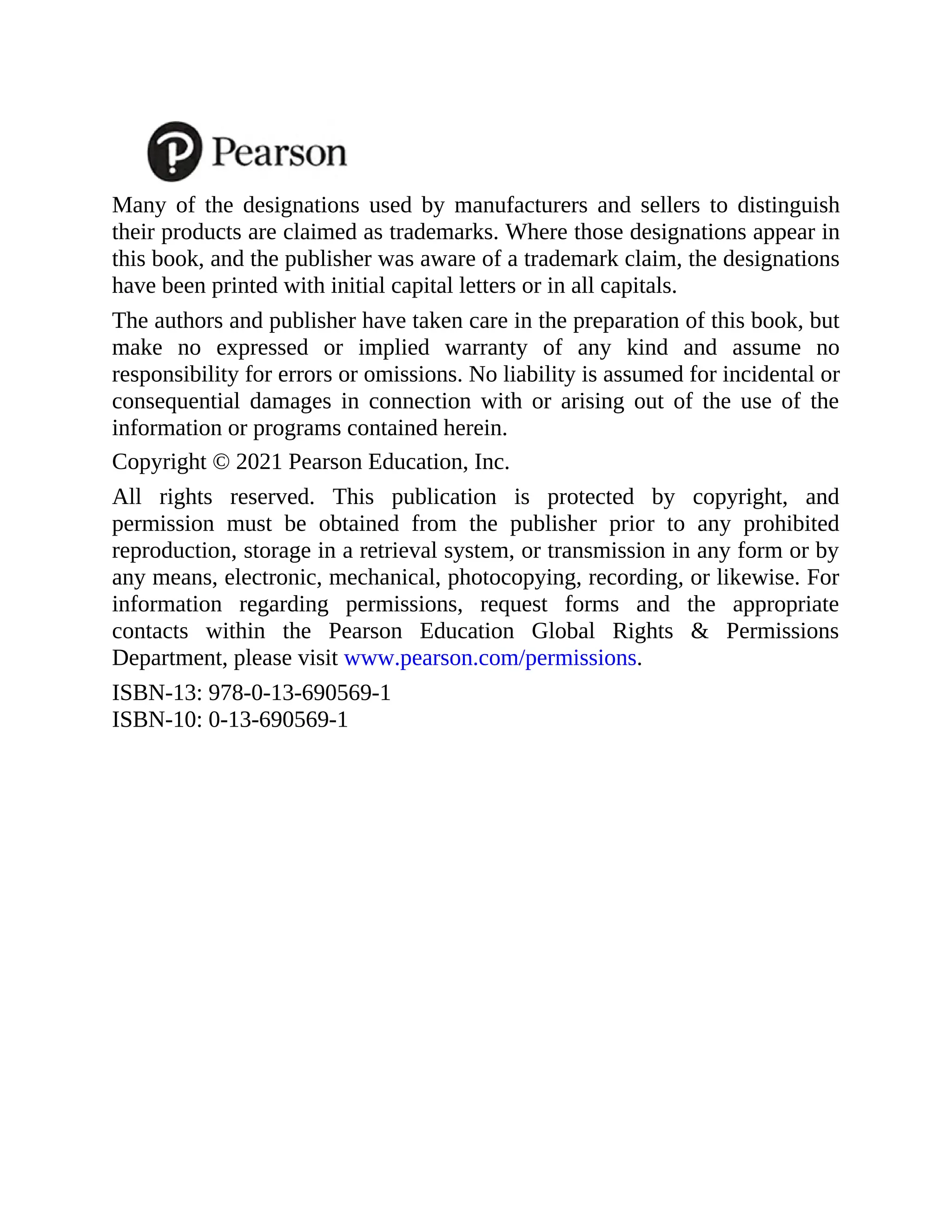 Many of the designations used by manufacturers and sellers to distinguish
their products are claimed as trademarks. Where those designations appear in
this book, and the publisher was aware of a trademark claim, the designations
have been printed with initial capital letters or in all capitals.
The authors and publisher have taken care in the preparation of this book, but
make no expressed or implied warranty of any kind and assume no
responsibility for errors or omissions. No liability is assumed for incidental or
consequential damages in connection with or arising out of the use of the
information or programs contained herein.
Copyright © 2021 Pearson Education, Inc.
All rights reserved. This publication is protected by copyright, and
permission must be obtained from the publisher prior to any prohibited
reproduction, storage in a retrieval system, or transmission in any form or by
any means, electronic, mechanical, photocopying, recording, or likewise. For
information regarding permissions, request forms and the appropriate
contacts within the Pearson Education Global Rights & Permissions
Department, please visit www.pearson.com/permissions.
ISBN-13: 978-0-13-690569-1
ISBN-10: 0-13-690569-1
 