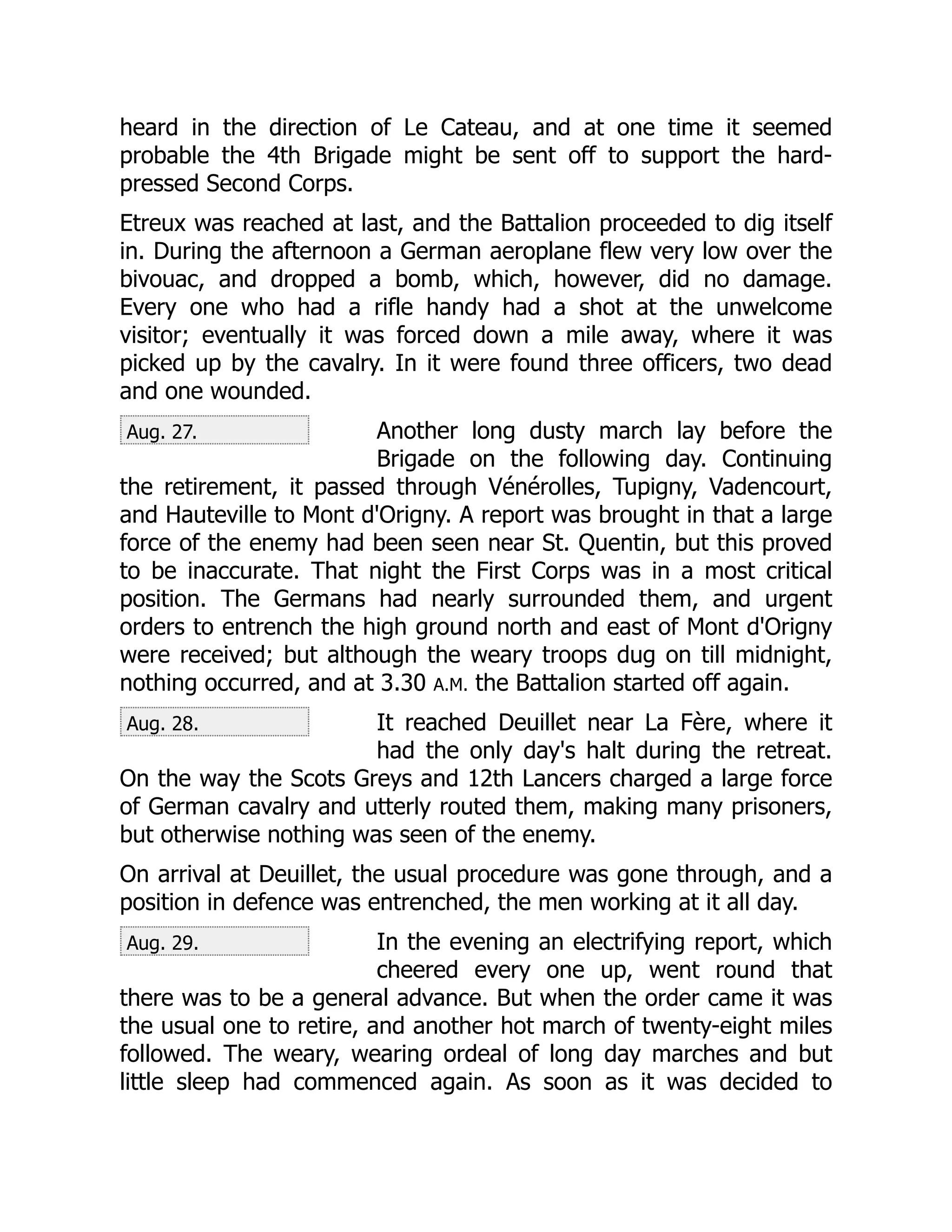 Aug. 27.
Aug. 28.
Aug. 29.
heard in the direction of Le Cateau, and at one time it seemed
probable the 4th Brigade might be sent off to support the hard-
pressed Second Corps.
Etreux was reached at last, and the Battalion proceeded to dig itself
in. During the afternoon a German aeroplane flew very low over the
bivouac, and dropped a bomb, which, however, did no damage.
Every one who had a rifle handy had a shot at the unwelcome
visitor; eventually it was forced down a mile away, where it was
picked up by the cavalry. In it were found three officers, two dead
and one wounded.
Another long dusty march lay before the
Brigade on the following day. Continuing
the retirement, it passed through Vénérolles, Tupigny, Vadencourt,
and Hauteville to Mont d'Origny. A report was brought in that a large
force of the enemy had been seen near St. Quentin, but this proved
to be inaccurate. That night the First Corps was in a most critical
position. The Germans had nearly surrounded them, and urgent
orders to entrench the high ground north and east of Mont d'Origny
were received; but although the weary troops dug on till midnight,
nothing occurred, and at 3.30 A.M. the Battalion started off again.
It reached Deuillet near La Fère, where it
had the only day's halt during the retreat.
On the way the Scots Greys and 12th Lancers charged a large force
of German cavalry and utterly routed them, making many prisoners,
but otherwise nothing was seen of the enemy.
On arrival at Deuillet, the usual procedure was gone through, and a
position in defence was entrenched, the men working at it all day.
In the evening an electrifying report, which
cheered every one up, went round that
there was to be a general advance. But when the order came it was
the usual one to retire, and another hot march of twenty-eight miles
followed. The weary, wearing ordeal of long day marches and but
little sleep had commenced again. As soon as it was decided to
 